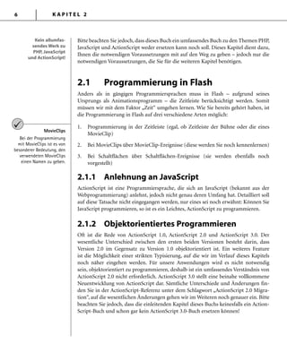 K A P I T E L 26
Bitte beachten Sie jedoch, dass dieses Buch ein umfassendes Buch zu den Themen PHP,
JavaScript und ActionScript weder ersetzen kann noch soll. Dieses Kapitel dient dazu,
Ihnen die notwendigen Voraussetzungen mit auf den Weg zu geben – jedoch nur die
notwendigen Voraussetzungen, die Sie für die weiteren Kapitel benötigen.
2.1 Programmierung in Flash
Anders als in gängigen Programmiersprachen muss in Flash – aufgrund seines
Ursprungs als Animationsprogramm – die Zeitleiste berücksichtigt werden. Somit
müssen wir mit dem Faktor „Zeit“ umgehen lernen. Wie Sie bereits gehört haben, ist
die Programmierung in Flash auf drei verschiedene Arten möglich:
1. Programmierung in der Zeitleiste (egal, ob Zeitleiste der Bühne oder die eines
MovieClip)
2. Bei MovieClips über MovieClip-Ereignisse (diese werden Sie noch kennenlernen)
3. Bei Schaltﬂächen über Schaltﬂächen-Ereignisse (sie werden ebenfalls noch
vorgestellt)
2.1.1 Anlehnung an JavaScript
ActionScript ist eine Programmiersprache, die sich an JavaScript (bekannt aus der
Webprogrammierung) anlehnt, jedoch nicht genau deren Umfang hat. Detailliert soll
auf diese Tatsache nicht eingegangen werden, nur eines sei noch erwähnt: Können Sie
JavaScript programmieren, so ist es ein Leichtes, ActionScript zu programmieren.
2.1.2 Objektorientiertes Programmieren
Oft ist die Rede von ActionScript 1.0, ActionScript 2.0 und ActionScript 3.0. Der
wesentliche Unterschied zwischen den ersten beiden Versionen besteht darin, dass
Version 2.0 im Gegensatz zu Version 1.0 objektorientiert ist. Ein weiteres Feature
ist die Möglichkeit einer strikten Typisierung, auf die wir im Verlauf dieses Kapitels
noch näher eingehen werden. Für unsere Anwendungen wird es nicht notwendig
sein, objektorientiert zu programmieren, deshalb ist ein umfassendes Verständnis von
ActionScript 2.0 nicht erforderlich. ActionScript 3.0 stellt eine beinahe vollkommene
Neuentwicklung von ActionScript dar. Sämtliche Unterschiede und Änderungen fin-
den Sie in der ActionScript-Referenz unter dem Schlagwort „ActionScript 2.0 Migra-
tion“, auf die wesentlichen Änderungen gehen wir im Weiteren noch genauer ein. Bitte
beachten Sie jedoch, dass die einleitenden Kapitel dieses Buchs keinesfalls ein Action-
Script-Buch und schon gar kein ActionScript 3.0-Buch ersetzen können!
Kein allumfas-
sendes Werk zu
PHP, JavaScript
und ActionScript!
Kein allumfas-
sendes Werk zu
PHP, JavaScript
und ActionScript!
MovieClips
Bei der Programmierung
mit MovieClips ist es von
besonderer Bedeutung, den
verwendeten MovieClips
einen Namen zu geben.
 