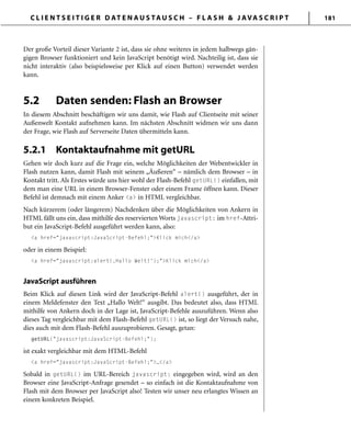 C L I E N T S E I T I G E R D AT E N A U S TA U S C H – F L A S H & J AVA S C R I P T 181
Der große Vorteil dieser Variante 2 ist, dass sie ohne weiteres in jedem halbwegs gän-
gigen Browser funktioniert und kein JavaScript benötigt wird. Nachteilig ist, dass sie
nicht interaktiv (also beispielsweise per Klick auf einen Button) verwendet werden
kann.
5.2 Daten senden: Flash an Browser
In diesem Abschnitt beschäftigen wir uns damit, wie Flash auf Clientseite mit seiner
Außenwelt Kontakt aufnehmen kann. Im nächsten Abschnitt widmen wir uns dann
der Frage, wie Flash auf Serverseite Daten übermitteln kann.
5.2.1 Kontaktaufnahme mit getURL
Gehen wir doch kurz auf die Frage ein, welche Möglichkeiten der Webentwickler in
Flash nutzen kann, damit Flash mit seinem „Äußeren“ – nämlich dem Browser – in
Kontakt tritt. Als Erstes würde uns hier wohl der Flash-Befehl getURL() einfallen, mit
dem man eine URL in einem Browser-Fenster oder einem Frame öffnen kann. Dieser
Befehl ist demnach mit einem Anker <a> in HTML vergleichbar.
Nach kürzerem (oder längerem) Nachdenken über die Möglichkeiten von Ankern in
HTML fällt uns ein, dass mithilfe des reservierten Worts javascript: im href-Attri-
but ein JavaScript-Befehl ausgeführt werden kann, also:
<a href="javascript:JavaScript-Befehl;">Klick mich</a>
oder in einem Beispiel:
<a href="javascript:alert(‚Hallo Welt!');">Klick mich</a>
JavaScript ausführen
Beim Klick auf diesen Link wird der JavaScript-Befehl alert() ausgeführt, der in
einem Meldefenster den Text „Hallo Welt!“ ausgibt. Das bedeutet also, dass HTML
mithilfe von Ankern doch in der Lage ist, JavaScript-Befehle auszuführen. Wenn also
dieses Tag vergleichbar mit dem Flash-Befehl getURL() ist, so liegt der Versuch nahe,
dies auch mit dem Flash-Befehl auszuprobieren. Gesagt, getan:
getURL("javascript:JavaScript-Befehl;");
ist exakt vergleichbar mit dem HTML-Befehl
<a href="javascript:JavaScript-Befehl;">…</a>
Sobald in getURL() im URL-Bereich javascript: eingegeben wird, wird an den
Browser eine JavaScript-Anfrage gesendet – so einfach ist die Kontaktaufnahme von
Flash mit dem Browser per JavaScript also! Testen wir unser neu erlangtes Wissen an
einem konkreten Beispiel.
 