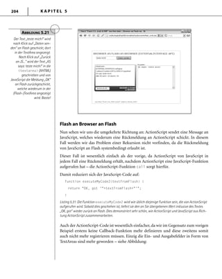 K A P I T E L 5204
Flash an Browser an Flash
Nun sehen wir uns die umgekehrte Richtung an: ActionScript sendet eine Message an
JavaScript, welches wiederum eine Rückmeldung an ActionScript schickt. In diesem
Fall werden wir das Problem einer Rekursion nicht vorfinden, da die Rückmeldung
von JavaScript an Flash systembedingt erlaubt ist.
Dieser Fall ist wesentlich einfach als der vorige, da ActionScript von JavaScript in
jedem Fall eine Rückmeldung erhält, nachdem ActionScript eine JavaScript-Funktion
aufgerufen hat – die ActionScript-Funktion call sorgt hierfür.
Damit reduziert sich der JavaScript-Code auf:
function executeMyCode2(textFromFlash) {
return "OK, got '"+textFromFlash+"'";
}
Listing 5.31: Die Funktion executeMyCode2 wird wie üblich diejenige Funktion sein, die von ActionScript
aufgerufen wird. Sobald dies geschehen ist, liefert sie den an Sie übergebenen Wert inklusive des Textes
„OK, got“ wieder zurück an Flash. Dies demonstriert sehr schön, wie ActionScript und JavaScript aus Rich-
tung ActionScript zusammenarbeiten.
Auch der ActionScript-Code ist wesentlich einfacher, da wir im Gegensatz zum vorigen
Beispiel erstens keine Callback-Funktion mehr definieren und diese zweitens somit
auch nicht mehr registrieren müssen. Einzig die Ein- und Ausgabefelder in Form von
TextAreas sind mehr geworden – siehe Abbildung:
ABBILDUNG 5.21
Der Text „teste mich!“ wird
nach Klick auf „Daten sen-
den“ an Flash geschickt, dort
in der TextArea angezeigt.
Nach Klick auf „Zurück
an JS...“ wird der Text „AS
says: teste mich!“ in die
<textarea> (XHTML)
geschrieben und von
JavaScript die Meldung „OK“
an Flash zurückgeschickt,
welche wiederum in der
(Flash-)TextArea angezeigt
wird. Basta!
 