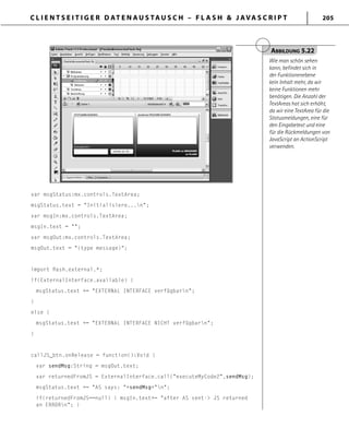 C L I E N T S E I T I G E R D AT E N A U S TA U S C H – F L A S H & J AVA S C R I P T 205
var msgStatus:mx.controls.TextArea;
msgStatus.text = "Initialisiere...n";
var msgIn:mx.controls.TextArea;
msgIn.text = "";
var msgOut:mx.controls.TextArea;
msgOut.text = "(type message)";
import ﬂash.external.*;
if(ExternalInterface.available) {
msgStatus.text += "EXTERNAL INTERFACE verfügbarn";
}
else {
msgStatus.text += "EXTERNAL INTERFACE NICHT verfügbarn";
}
callJS_btn.onRelease = function():Void {
var sendMsg:String = msgOut.text;
var returnedFromJS = ExternalInterface.call("executeMyCode2",sendMsg);
msgStatus.text += "AS says: "+sendMsg+"n";
if(returnedFromJS==null) { msgIn.text+= "after AS sent-> JS returned
an ERRORn"; }
ABBILDUNG 5.22
Wie man schön sehen
kann, befindet sich in
der Funktionenebene
kein Inhalt mehr, da wir
keine Funktionen mehr
benötigen. Die Anzahl der
TextAreas hat sich erhöht,
da wir eine TextArea für die
Statusmeldungen, eine für
den Eingabetext und eine
für die Rückmeldungen von
JavaScript an ActionScript
verwenden.
 