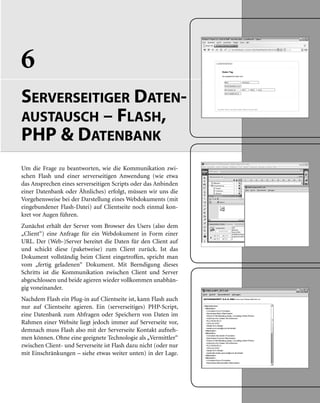6
SERVERSEITIGER DATEN-
AUSTAUSCH – FLASH,
PHP & DATENBANK
Um die Frage zu beantworten, wie die Kommunikation zwi-
schen Flash und einer serverseitigen Anwendung (wie etwa
das Ansprechen eines serverseitigen Scripts oder das Anbinden
einer Datenbank oder Ähnliches) erfolgt, müssen wir uns die
Vorgehensweise bei der Darstellung eines Webdokuments (mit
eingebundener Flash-Datei) auf Clientseite noch einmal kon-
kret vor Augen führen.
Zunächst erhält der Server vom Browser des Users (also dem
„Client“) eine Anfrage für ein Webdokument in Form einer
URL. Der (Web-)Server bereitet die Daten für den Client auf
und schickt diese (paketweise) zum Client zurück. Ist das
Dokument vollständig beim Client eingetroffen, spricht man
vom „fertig geladenen“ Dokument. Mit Beendigung dieses
Schritts ist die Kommunikation zwischen Client und Server
abgeschlossen und beide agieren wieder vollkommen unabhän-
gig voneinander.
Nachdem Flash ein Plug-in auf Clientseite ist, kann Flash auch
nur auf Clientseite agieren. Ein (serverseitiges) PHP-Script,
eine Datenbank zum Abfragen oder Speichern von Daten im
Rahmen einer Website liegt jedoch immer auf Serverseite vor,
demnach muss Flash also mit der Serverseite Kontakt aufneh-
men können. Ohne eine geeignete Technologie als „Vermittler“
zwischen Client- und Serverseite ist Flash dazu nicht (oder nur
mit Einschränkungen – siehe etwas weiter unten) in der Lage.
 