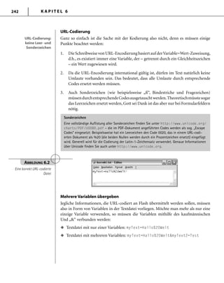 K A P I T E L 6242
URL-Codierung
Ganz so einfach ist die Sache mit der Kodierung also nicht, denn es müssen einige
Punkte beachtet werden:
1. DieSchreibweisevonURL-Encodierungbasiertauf derVariable=Wert-Zuweisung,
d.h., es existiert immer eine Variable, der – getrennt durch ein Gleichheitszeichen
– ein Wert zugewiesen wird.
2. Da die URL-Encodierung international gültig ist, dürfen im Text natürlich keine
Umlaute vorhanden sein. Das bedeutet, dass alle Umlaute durch entsprechende
Codes ersetzt werden müssen.
3. Auch Sonderzeichen (wie beispielsweise „ß“, Bindestriche und Fragezeichen)
müssendurchentsprechendeCodesausgetauschtwerden.Theoretischmüsstesogar
das Leerzeichen ersetzt werden, Gott sei Dank ist das aber nur bei Formularfeldern
nötig.
Sonderzeichen
Eine vollständige Auflistung aller Sonderzeichen finden Sie unter http://www.unicode.org/
charts/PDF/U0080.pdf – die im PDF-Dokument angeführten Codes werden als sog. „Escape
Codes“ eingesetzt: Beispielsweise hat ein Leerzeichen den Code 0020, das in einem URL-codi-
erten Dokument als %20 (die beiden Nullen werden durch ein Prozentzeichen ersetzt) eingefügt
wird. Generell wird für die Codierung der Latin-1-Zeichensatz verwendet. Genaue Informationen
über Unicode finden Sie auch unter http://www.unicode.org.
URL-Codierung:
keine Leer- und
Sonderzeichen
URL-Codierung:
keine Leer- und
Sonderzeichen
ABBILDUNG 6.2
Eine korrekt URL-codierte
Datei
Mehrere Variablen übergeben
Jegliche Informationen, die URL-codiert an Flash übermittelt werden sollen, müssen
also in Form von Variablen in der Textdatei vorliegen. Möchte man mehr als nur eine
einzige Variable verwenden, so müssen die Variablen mithilfe des kaufmännischen
Und „&“ verbunden werden:
Textdatei mit nur einer Variablen: myText=Hallo%20Welt
Textdatei mit mehreren Variablen: myText=Hallo%20Welt&myText2=Test
u
u
 
