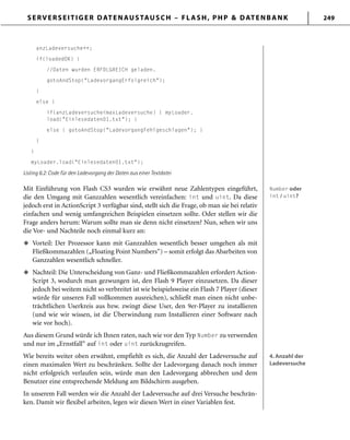 SERVERSEITIGER DATENAUSTAUSCH – FLASH, PHP & DATENBANK 249
anzLadeversuche++;
if(loadedOK) {
//Daten wurden ERFOLGREICH geladen.
gotoAndStop("LadevorgangErfolgreich");
}
else {
if(anzLadeversuche<maxLadeversuche) { myLoader.
load("Einlesedaten01.txt"); }
else { gotoAndStop("LadevorgangFehlgeschlagen"); }
}
}
myLoader.load("Einlesedaten01.txt");
Listing 6.2: Code für den Ladevorgang der Daten aus einer Textdatei
Mit Einführung von Flash CS3 wurden wie erwähnt neue Zahlentypen eingeführt,
die den Umgang mit Ganzzahlen wesentlich vereinfachen: int und uint. Da diese
jedoch erst in ActionScript 3 verfügbar sind, stellt sich die Frage, ob man sie bei relativ
einfachen und wenig umfangreichen Beispielen einsetzen sollte. Oder stellen wir die
Frage anders herum: Warum sollte man sie denn nicht einsetzen? Nun, sehen wir uns
die Vor- und Nachteile noch einmal kurz an:
Vorteil: Der Prozessor kann mit Ganzzahlen wesentlich besser umgehen als mit
Fließkommazahlen („Floating Point Numbers“) – somit erfolgt das Abarbeiten von
Ganzzahlen wesentlich schneller.
Nachteil: Die Unterscheidung von Ganz- und Fließkommazahlen erfordert Action-
Script 3, wodurch man gezwungen ist, den Flash 9 Player einzusetzen. Da dieser
jedoch bei weitem nicht so verbreitet ist wie beispielsweise ein Flash 7 Player (dieser
würde für unseren Fall vollkommen ausreichen), schließt man einen nicht unbe-
trächtlichen Userkreis aus bzw. zwingt diese User, den 9er-Player zu installieren
(und wie wir wissen, ist die Überwindung zum Installieren einer Software nach
wie vor hoch).
Aus diesem Grund würde ich Ihnen raten, nach wie vor den Typ Number zu verwenden
und nur im „Ernstfall“ auf int oder uint zurückzugreifen.
Wie bereits weiter oben erwähnt, empfiehlt es sich, die Anzahl der Ladeversuche auf
einen maximalen Wert zu beschränken. Sollte der Ladevorgang danach noch immer
nicht erfolgreich verlaufen sein, würde man den Ladevorgang abbrechen und dem
Benutzer eine entsprechende Meldung am Bildschirm ausgeben.
In unserem Fall werden wir die Anzahl der Ladeversuche auf drei Versuche beschrän-
ken. Damit wir flexibel arbeiten, legen wir diesen Wert in einer Variablen fest.
u
u
Number oder
int / uint?
Number oder
int / uint?
4. Anzahl der
Ladeversuche
4. Anzahl der
Ladeversuche
 