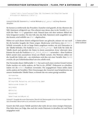 SERVERSEITIGER DATENAUSTAUSCH – FLASH, PHP & DATENBANK 257
//echo('<div class="success">Das SQL-Statement:<br/>$sql<br/>wurde
erfolgreich abgesetzt.</div>');
}
Listing 6.10: Das SQL-Statement $sql wird der Methode mysql_query() als String-Parameter
übergeben.
Sie kennen ja mittlerweile das Procedere: Zunächst wird geprüft, ob das Absetzen des
SQL-Statement erfolgreich war. Dies erkennt man daran, dass in der Variable $query
nicht der Wert false gespeichert wird. Danach kann mit dem weiteren Ablauf der
Seite fortgesetzt werden. Für den Fall, dass das SQL-Statement nicht ausgeführt wer-
den konnte, wird mithilfe von die() abgebrochen.
Haben wir auch diesen Schritt erfolgreich hinter uns gebracht, müssen wir nur noch
für die korrekte Ausgabe der Daten sorgen. Idealerweise wird hierzu eine while()-
Schleife verwendet, in der so lange Daten ausgelesen werden, wie sich Datensätze in
der Tabelle befinden. Die Funktion mysql_fetch_array() läuft Zeile für Zeile die
Tabelle durch und speichert die Daten in einem assoziativen Array (alternativ dazu
können Sie auch die Funktion mysql_fetch_object() verwenden – diese Funktion
liefert anstatt eines assoziativen Arrays ein Objekt zurück). Des Weiteren zählen wir
die Anzahl der Zeilen mit – am einfachsten wird dies mit einer Variable (hier: $cnt)
erreicht, die pro Schleifendurchlauf um eins erhöht wird.
Das Verwenden dieser Zählvariable $cnt hat auch noch einen zweiten Grund: Letzten
Endes machen wir nichts anderes, als Text in ein „HTML“-Dokument zu schreiben,
indem wir die echo()-Funktion verwenden. Die ausgegebenen Daten stellen dann
nichts anderes als Variablen=Wert-Zuweisungen dar. Generiert man beispielsweise aus
unserer bestehenden Tabelle Daten, so könnte das wie unten gezeigt aussehen:
Vorname=Uwe
&Nachname=Mutz
&Firma=SYNE Marketing und Consulting GmbH
&Adresse=Am Graben 29
&PLZ=4020
&Ort=Linz
&Staat=AUT
&email=uwe.mutz@syne.at
Listing 6.11: Ausgabe des ersten Datensatzes. Diese Art der Datenausgabe ist nur für einen einzigen Daten-
satz verwendbar. Warum dem so ist, wird weiter unten erläutert.
Gesetzt den Fall, unsere Tabelle speichert aber mehr als nur einen einzigen Datensatz.
Dies hätte dann zur Folge, dass auch der zweite Datensatz in derselben Art und Weise
ausgegeben wird:
3. Daten zeilen-
weise auslesen
3. Daten zeilen-
weise auslesen
 