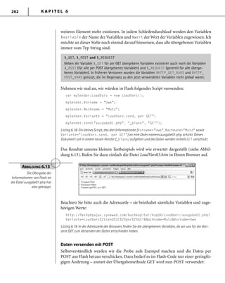 K A P I T E L 6262
weiteres Element mehr existieren. In jedem Schleifendurchlauf werden den Variablen
$variable der Name der Variablen und $wert der Wert der Variablen zugewiesen. Ich
möchte an dieser Stelle noch einmal darauf hinweisen, dass alle übergebenen Variablen
immer vom Typ String sind.
$_GET, $_POST und $_REQUEST
Neben der Variable $_GET für per GET übergebene Variablen existieren auch noch die Variablen
$_POST (für alle per POST übergebenen Variablen) und $_REQUEST (generell für alle überge-
benen Variablen). In früheren Versionen wurden die Variablen $HTTP_GET_VARS und $HTTP_
POST_VARS genutzt, die im Gegensatz zu den jetzt verwendeten Variablen nicht global waren.
Nehmen wir mal an, wir würden in Flash folgendes Script verwenden:
var mySender:LoadVars = new LoadVars();
mySender.Vorname = "Uwe";
mySender.Nachname = "Mutz";
mySender.Variante = "LoadVars.send, per GET";
mySender.send("ausgabe01.php", "_blank", "GET");
Listing 6.18: Ein kleines Script, das drei Informationen (Vorname="Uwe", Nachmane="Mutz" sowie
Variante="LoadVars.send, per GET") an eine Datei namens ausgabe01.php schickt. Dieses
Dokument soll in einem neuen Fenster (_blank) aufgehen und die Daten werden mittels GET verschickt.
Das Resultat unseres kleinen Testbeispiels wird wie erwartet dargestellt (siehe Abbil-
dung 6.13). Rufen Sie dazu einfach die Datei LoadVars03.htm in Ihrem Browser auf.
ABBILDUNG 6.13
Die Übergabe der
Informationen von Flash an
die Datei ausgabe01.php hat
also geklappt.
Beachten Sie bitte auch die Adresszeile – sie beinhaltet sämtliche Variablen und zuge-
hörigen Werte:
http://ﬂashphpajax.syneweb.com/Buchkapitel/Kap06/LoadVars/ausgabe01.php?
Variante=LoadVars%2Esend%2C%20per%20GET&Nachname=Mutz&Vorname=Uwe
Listing 6.19: In der Adresszeile des Browsers ﬁnden Sie die übergebenen Variablen, da wir uns für die Vari-
ante GET zum Versenden der Daten entschieden haben.
Daten versenden mit POST
Selbstverständlich werden wir die Probe aufs Exempel machen und die Daten per
POST aus Flash heraus verschicken. Dazu bedarf es im Flash-Code nur einer geringfü-
gigen Änderung – anstatt der Übergabemethode GET wird nun POST verwendet:
 