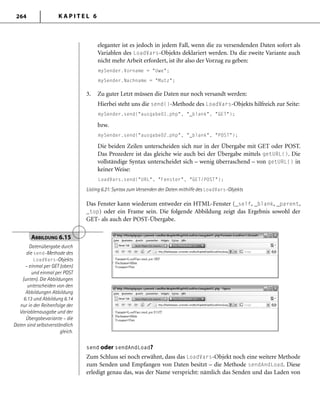 K A P I T E L 6264
eleganter ist es jedoch in jedem Fall, wenn die zu versendenden Daten sofort als
Variablen des LoadVars-Objekts deklariert werden. Da die zweite Variante auch
nicht mehr Arbeit erfordert, ist ihr also der Vorzug zu geben:
mySender.Vorname = "Uwe";
mySender.Nachname = "Mutz";
3. Zu guter Letzt müssen die Daten nur noch versandt werden:
Hierbei steht uns die send()-Methode des LoadVars-Objekts hilfreich zur Seite:
mySender.send("ausgabe01.php", "_blank", "GET");
bzw.
mySender.send("ausgabe02.php", "_blank", "POST");
Die beiden Zeilen unterscheiden sich nur in der Übergabe mit GET oder POST.
Das Prozedere ist das gleiche wie auch bei der Übergabe mittels getURL(). Die
vollständige Syntax unterscheidet sich – wenig überraschend – von getURL() in
keiner Weise:
LoadVars.send("URL", "Fenster", "GET/POST");
Listing 6.21: Syntax zum Versenden der Daten mithilfe des LoadVars-Objekts
Das Fenster kann wiederum entweder ein HTML-Fenster (_self, _blank, _parent,
_top) oder ein Frame sein. Die folgende Abbildung zeigt das Ergebnis sowohl der
GET- als auch der POST-Übergabe.
ABBILDUNG 6.15
Datenübergabe durch
die send-Methode des
LoadVars-Objekts
– einmal per GET (oben)
und einmal per POST
(unten). Die Abbildungen
unterscheiden von den
Abbildungen Abbildung
6.13 und Abbildung 6.14
nur in der Reihenfolge der
Variablenausgabe und der
Übergabevariante – die
Daten sind selbstverständlich
gleich.
send oder sendAndLoad?
Zum Schluss sei noch erwähnt, dass das LoadVars-Objekt noch eine weitere Methode
zum Senden und Empfangen von Daten besitzt – die Methode sendAndLoad. Diese
erledigt genau das, was der Name verspricht: nämlich das Senden und das Laden von
 