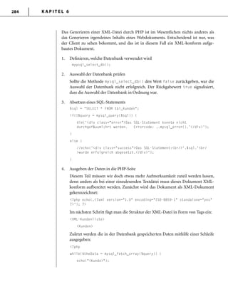 K A P I T E L 6284
Das Generieren einer XML-Datei durch PHP ist im Wesentlichen nichts anderes als
das Generieren irgendeines Inhalts eines Webdokuments. Entscheidend ist nur, was
der Client zu sehen bekommt, und das ist in diesem Fall ein XML-konform aufge-
bautes Dokument.
1. Deﬁnieren, welche Datenbank verwendet wird
myysql_select_db();
2. Auswahl der Datenbank prüfen
Sollte die Methode mysql_select_db() den Wert false zurückgeben, war die
Auswahl der Datenbank nicht erfolgreich. Der Rückgabewert true signalisiert,
dass die Auswahl der Datenbank in Ordnung war.
3. Absetzen eines SQL-Statements
$sql = "SELECT * FROM tbl_Kunden";
if(!$query = mysql_query($sql)) {
die('<div class="error">Das SQL-Statement konnte nicht
durchgef&uuml;hrt werden. Errorcode: ‚.mysql_error().'</div>');
}
else {
//echo('<div class="success">Das SQL-Statement:<br/>'.$sql.'<br/
>wurde erfolgreich abgesetzt.</div>');
}
4. Ausgeben der Daten in die PHP-Seite
Diesem Teil müssen wir doch etwas mehr Aufmerksamkeit zuteil werden lassen,
denn anders als bei einer einzulesenden Textdatei muss dieses Dokument XML-
konform aufbereitet werden. Zunächst wird das Dokument als XML-Dokument
gekennzeichnet:
<?php echo(‚<?xml version="1.0" encoding="ISO-8859-1" standalone="yes"
?>'); ?>
Im nächsten Schritt fügt man die Struktur der XML-Datei in Form von Tags ein:
<XML-Kundenliste>
<Kunden>
Zuletzt werden die in der Datenbank gespeicherten Daten mithilfe einer Schleife
ausgegeben:
<?php
while($theData = mysql_fetch_array($query)) {
echo("<Kunde>");
 