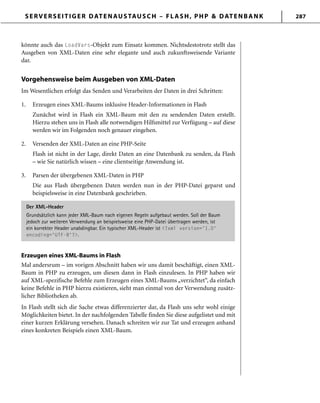 SERVERSEITIGER DATENAUSTAUSCH – FLASH, PHP & DATENBANK 287
könnte auch das LoadVars-Objekt zum Einsatz kommen. Nichtsdestotrotz stellt das
Ausgeben von XML-Daten eine sehr elegante und auch zukunftsweisende Variante
dar.
Vorgehensweise beim Ausgeben von XML-Daten
Im Wesentlichen erfolgt das Senden und Verarbeiten der Daten in drei Schritten:
1. Erzeugen eines XML-Baums inklusive Header-Informationen in Flash
Zunächst wird in Flash ein XML-Baum mit den zu sendenden Daten erstellt.
Hierzu stehen uns in Flash alle notwendigen Hilfsmittel zur Verfügung – auf diese
werden wir im Folgenden noch genauer eingehen.
2. Versenden der XML-Daten an eine PHP-Seite
Flash ist nicht in der Lage, direkt Daten an eine Datenbank zu senden, da Flash
– wie Sie natürlich wissen – eine clientseitige Anwendung ist.
3. Parsen der übergebenen XML-Daten in PHP
Die aus Flash übergebenen Daten werden nun in der PHP-Datei geparst und
beispielsweise in eine Datenbank geschrieben.
Der XML-Header
Grundsätzlich kann jeder XML-Baum nach eigenen Regeln aufgebaut werden. Soll der Baum
jedoch zur weiteren Verwendung an beispielsweise eine PHP-Datei übertragen werden, ist
ein korrekter Header unabdingbar. Ein typischer XML-Header ist <?xml version='1.0'
encoding='UTF-8'?>.
Erzeugen eines XML-Baums in Flash
Mal andersrum – im vorigen Abschnitt haben wir uns damit beschäftigt, einen XML-
Baum in PHP zu erzeugen, um diesen dann in Flash einzulesen. In PHP haben wir
auf XML-spezifische Befehle zum Erzeugen eines XML-Baums „verzichtet“, da einfach
keine Befehle in PHP hierzu existieren, sieht man einmal von der Verwendung zusätz-
licher Bibliotheken ab.
In Flash stellt sich die Sache etwas differenzierter dar, da Flash uns sehr wohl einige
Möglichkeiten bietet. In der nachfolgenden Tabelle finden Sie diese aufgelistet und mit
einer kurzen Erklärung versehen. Danach schreiten wir zur Tat und erzeugen anhand
eines konkreten Beispiels einen XML-Baum.
 