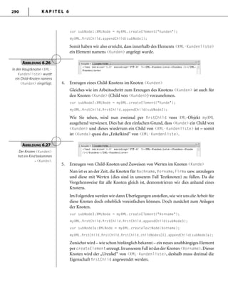 K A P I T E L 6290
var subNode1:XMLNode = myXML.createElement("Kunden");
myXML.ﬁrstChild.appendChild(subNode1);
Somit haben wir also erreicht, dass innerhalb des Elements <XML-Kundenliste>
ein Element namens <Kunden> angelegt wurde.
4. Erzeugen eines Child-Knotens im Knoten <Kunden>
Gleiches wie im Arbeitsschritt zum Erzeugen des Knotens <Kunden> ist auch für
den Knoten <Kunde> (Child von <Kunden>) vorzunehmen.
var subNode2:XMLNode = myXML.createElement("Kunde");
myXML.ﬁrstChild.ﬁrstChild.appendChild(subNode2);
Wie Sie sehen, wird nun zweimal per ﬁrstChild vom XML-Objekt myXML
ausgehend verwiesen. Dies hat den einfachen Grund, dass <Kunde> ein Child von
<Kunden> und dieses wiederum ein Child von <XML-Kundenliste> ist – somit
ist <Kunde> quasi das „Enkelkind“ von <XML-Kundenliste>.
ABBILDUNG 6.26
In den Hauptknoten <XML-
Kundenliste> wurde
ein Child-Knoten namens
<Kunden> eingefügt.
5. Erzeugen von Child-Knoten und Zuweisen von Werten im Knoten <Kunde>
Nun ist es an der Zeit, die Knoten für Nachname, Vorname, Firma usw. anzulegen
und diese mit Werten (dies sind in unserem Fall Textknoten) zu füllen. Da die
Vorgehensweise für alle Knoten gleich ist, demonstrieren wir dies anhand eines
Knotens.
Im Folgenden werden wir dann Überlegungen anstellen, wie wir uns die Arbeit für
diese Knoten doch erheblich vereinfachen können. Doch zunächst zum Anlegen
der Knoten.
var subNode3:XMLNode = myXML.createElement("Vorname");
myXML.ﬁrstChild.ﬁrstChild.ﬁrstChild.appendChild(subNode3);
var subNode3a:XMLNode = myXML.createTextNode(Vorname);
myXML.ﬁrstChild.ﬁrstChild.ﬁrstChild.childNodes[0].appendChild(subNode3a);
Zunächst wird – wie schon hinlänglich bekannt – ein neues unabhängiges Element
per createElement erzeugt.In unserem Fall ist das der Knoten <Vorname>.Dieser
Knoten wird der „Urenkel“ von <XML-Kundenliste>, deshalb muss dreimal die
Eigenschaft ﬁrstChild angewendet werden.
ABBILDUNG 6.27
Der Knoten <Kunden>
hat ein Kind bekommen
– <Kunde>.
 