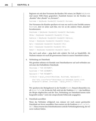 K A P I T E L 6296
Beginnen wir mit dem Vornamen des Kunden: Wir wissen, im Objekt $objKunde
sind unsere XML-Daten gespeichert. Zusätzlich kennen wir die Struktur von
„Kunden“ über „Kunde“ zu „Vorname“:
$vorname = $objKunde->Kunden[0]->Kunde[0]->Vorname;
Den Vornamen des Kunden speichern wir nun nur noch in eine Variable namens
$vorname. Jetzt ist sicher auch klar, wie wir an die anderen Daten „Kunden“
herankommen:
$nachname = $objKunde->Kunden[0]->Kunde[0]->Nachname;
$ﬁrma = $objKunde->Kunden[0]->Kunde[0]->Firma;
$adresse = $objKunde->Kunden[0]->Kunde[0]->Adresse;
$staat = $objKunde->Kunden[0]->Kunde[0]->Staat;
$plz = $objKunde->Kunden[0]->Kunde[0]->PLZ;
$ort = $objKunde->Kunden[0]->Kunde[0]->Ort;
$email = $objKunde->Kunden[0]->Kunde[0]->email;
Das war’s auch schon – ging doch sehr einfach. Ein Lob an SimpleXML. Als
Nächstes müssen wir noch die gewonnenen Daten in unsere Datenbank sichern.
4. Verbindung zur Datenbank
Wie gewohnt nehmen wir Kontakt zum Datenbankserver auf und verbinden uns
mit einer dort beﬁndlichen Datenbank:
$hostname = "IHR HOSTNAME";
$username = "IHR USERNAME";
$password = "IHR PASSWORT";
if(!$conn = mysql_connect($hostname, $username, $password)) {
die('<div class="error">Verbindung zur Datenbank konnte nicht
hergestellt werden. Errorcode: '.mysql_error().'</div>');
}
Wir speichern den Rückgabewert in der Variable $conn. Danach überprüfen wir,
ob $conn false ist. Ist das der Fall, wird mit der Funktion die() das Ausführen
des Skripts abgebrochen und der Text „Verbindung zur Datenbank konnte nicht
hergestellt werden.“ sowie der entsprechende Fehlercode ausgegeben.
5. Datenbank auswählen
Wenn das Verbinden erfolgreich war, müssen wir noch unsere gewünschte
Datenbank am Server auswählen. Dazu nutzen wir die Funktion mysql_select_
db(). Diese erwartet den Datenbanknamen und die Verbindungskennung, die wir
zuvor realisiert haben.
 