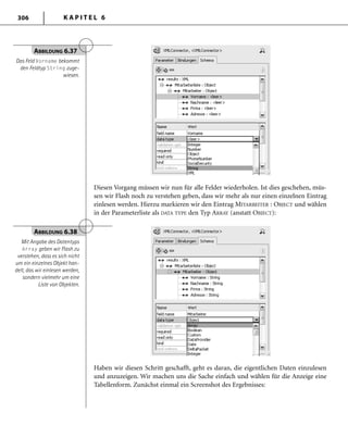 K A P I T E L 6306
Diesen Vorgang müssen wir nun für alle Felder wiederholen. Ist dies geschehen, müs-
sen wir Flash noch zu verstehen geben, dass wir mehr als nur einen einzelnen Eintrag
einlesen werden. Hierzu markieren wir den Eintrag MITARBEITER : OBJECT und wählen
in der Parameterliste als DATA TYPE den Typ ARRAY (anstatt OBJECT):
ABBILDUNG 6.37
Das Feld Vorname bekommt
den Feldtyp String zuge-
wiesen.
ABBILDUNG 6.38
Mit Angabe des Datentyps
Array geben wir Flash zu
verstehen, dass es sich nicht
um ein einzelnes Objekt han-
delt, das wir einlesen werden,
sondern vielmehr um eine
Liste von Objekten.
Haben wir diesen Schritt geschafft, geht es daran, die eigentlichen Daten einzulesen
und anzuzeigen. Wir machen uns die Sache einfach und wählen für die Anzeige eine
Tabellenform. Zunächst einmal ein Screenshot des Ergebnisses:
 