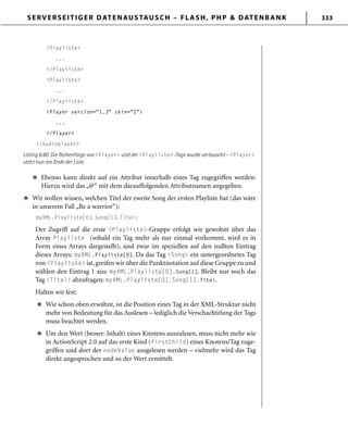 SERVERSEITIGER DATENAUSTAUSCH – FLASH, PHP & DATENBANK 333
<Playliste>
...
</Playliste>
<Playliste>
...
</Playliste>
<Player version="1.3" skin="2">
...
</Player>
</Audioplayer>
Listing 6.60: Die Reihenfolge von <Player> und der <Playliste>-Tags wurde vertauscht – <Player>
steht nun am Ende der Liste.
Ebenso kann direkt auf ein Attribut innerhalb eines Tag zugegriffen werden:
Hierzu wird das „@“ mit dem darauffolgenden Attributnamen angegeben.
Wir wollen wissen, welchen Titel der zweite Song der ersten Playliste hat (das wäre
in unserem Fall „Be a warrior“):
myXML.Playliste[0].Song[1].Titel;
Der Zugriff auf die erste <Playliste>-Gruppe erfolgt wie gewohnt über das
Array Playliste (sobald ein Tag mehr als nur einmal vorkommt, wird es in
Form eines Arrays dargestellt), und zwar im speziellen auf den nullten Eintrag
dieses Arrays: myXML.Playliste[0]. Da das Tag <Song> ein untergeordnetes Tag
von <Playliste> ist, greifen wir über die Punktnotation auf diese Gruppe zu und
wählen den Eintrag 1 aus: myXML.Playliste[0].Song[1]. Bleibt nur noch das
Tag <Titel> abzufragen: myXML.Playliste[0].Song[1].Titel.
Halten wir fest:
Wie schon oben erwähnt, ist die Position eines Tag in der XML-Struktur nicht
mehr von Bedeutung für das Auslesen – lediglich die Verschachtelung der Tags
muss beachtet werden.
Um den Wert (besser: Inhalt) eines Knotens auszulesen, muss nicht mehr wie
in ActionScript 2.0 auf das erste Kind (firstChild) eines Knotens/Tag zuge-
griffen und dort der nodeValue ausgelesen werden – vielmehr wird das Tag
direkt angesprochen und so der Wert ermittelt.
u
u
u
u
 