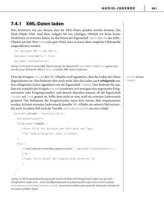 A U D I O - J U K E B O X 341
7.4.1 XML-Daten laden
Nun kümmern wir uns darum, dass die XML-Daten geladen werden können. Das
Flash-Objekt XML wird diese Aufgabe für uns erledigen. Obwohl wir keine leeren
Textknoten zu erwarten haben, ist das Setzen der Eigenschaft ignoreWhite des XML-
Objekts auf den Wert true eine gute Wahl, denn so kann diese mögliche Fehlerquelle
ausgeschlossen werden.
var myLoader:XML = new XML();
myLoader.ignoreWhite = true;
myLoader.load(mySource);
Listing 7.3: Es wird ein neues XML-Objekt erzeugt, die Eigenschaft ignoreWhite auf true gesetzt und
von der zuvor deﬁnierten URL (mySource) werden XML-Daten eingelesen.
Über das Ereignis onLoad des XML-Objekts wird signalisiert, dass das Laden der Daten
abgeschlossen ist. Dies bedeutet aber noch nicht, dass das Laden auch erfolgreich war.
Das erfolgreiche Laden signalisiert erst die Eigenschaft loaded. Dies bedeutet für uns,
dass wir zunächst das Ereignis onLoad auswerten (wir erzeugen eine sogenannte Ereig-
nisroutine oder Ereignisprozedur) und danach abprüfen müssen, ob die Eigenschaft
loaded auf true gesetzt ist. Sollte dem nicht so sein, wird ein erneuter Ladeversuch
gestartet. Das Definieren der Ereignisroutine muss kein zweites Mal vorgenommen
werden, da beim erneuten Ladeversuch dasselbe XML-Objekt ein weiteres Mal verwen-
det wird. In jedem Fall wird die Variable anzLadeversuche um eins erhöht.
myLoader.onLoad = function():Void {
anzLadeversuche++;
if(myLoader.loaded) {
//Hier folgt das Auslesen der Attribute und Tags.
//Der Code wird weiter unten erläutert.
}
else {
if(anzLadeversuche<maxLadeversuche) { myLoader.load(mySource); }
else {
//Code, falls Anzahl der Ladeversuche erreicht ist
}
}
}
Listing 7.4: Die Ereignisbehandlungsroutine wertet die Daten bei erfolgreichem Laden aus, bei nicht
erfolgreichem Laden wird – sofern die Maximalanzahl an Ladeversuchen noch nicht erreicht ist (also
anzLadeversuche<maxLadeversuche) – ein erneuter Ladeversuch gestartet. Ansonsten müssen wir
uns etwas einfallen lassen.
onLoad versus
loaded
onLoad versus
loaded
 
