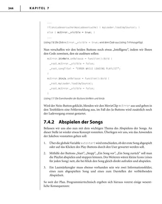 K A P I T E L 7344
...
if(anzLadeversuche<maxLadeversuche) { myLoader.load(mySource); }
else { mcError._visible = true; }
...
Listing 7.6: Die Zeile mcError._visible = true; wird dem Code aus Listing 7.4 hinzugefügt.
Nun verschaffen wir den beiden Buttons noch etwas „Intelligenz“, indem wir Ihnen
den Code zuweisen, den sie auslösen sollen:
mcError.btnNein.onRelease = function():Void {
_root.mcError._visible = false;
_root.songTitel = "ERROR WHILE LOADING PLAYLIST";
}
mcError.btnJa.onRelease = function():Void {
_root.myLoader.load(mySource);
_root.mcError._visible = false;
}
Listing 7.7: Die Eventhandler der Buttons btnNein und btnJa
Wird der Nein-Button geklickt, blenden wir den MovieClip mcError aus und geben in
den Textfeldern eine Fehlermeldung aus, im Fall des Ja-Buttons wird zusätzlich noch
der Ladevorgang erneut gestartet.
7.4.2 Abspielen der Songs
Befassen wir uns also nun mit dem wichtigen Thema des Abspielens der Songs. An
dieser Stelle ist wieder etwas Konzept vonnöten. Überlegen wir uns, wie das Anwenden
der Jukebox vonstatten gehen soll:
1. ÜberdieglobaleVariableautostart wirdentschieden,obderersteSongabgespielt
oder auf das Klicken des Play-Buttons durch den User gewartet werden soll.
2. Mithilfe der Buttons „Start“, „Stopp“, „Ein Song vor“, „Ein Song zurück“ soll man
die Playlist abspielen und stoppen können. Des Weiteren wären kleine Icons (eines
für jeden Song) nett, die bei Klick den Song gleich direkt aufrufen und abspielen.
3. Ein Lautstärkeregler muss ebenso vorhanden sein wie zwei Informationsfelder,
eines zum abgespielten Song und eines zum Darstellen der verbleibenden
Abspielzeit.
So weit der Plan. Programmiertechnisch ergeben sich hieraus vorerst einige wesent-
liche Konsequenzen:
 