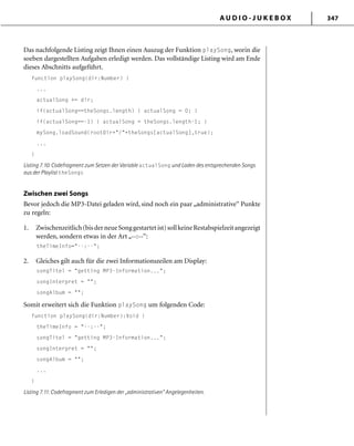 A U D I O - J U K E B O X 347
Das nachfolgende Listing zeigt Ihnen einen Auszug der Funktion playSong, worin die
soeben dargestellten Aufgaben erledigt werden. Das vollständige Listing wird am Ende
dieses Abschnitts aufgeführt.
function playSong(dir:Number) {
...
actualSong += dir;
if(actualSong==theSongs.length) { actualSong = 0; }
if(actualSong==-1) { actualSong = theSongs.length-1; }
mySong.loadSound(rootDir+"/"+theSongs[actualSong],true);
...
}
Listing 7.10: Codefragment zum Setzen der Variable actualSong und Laden des entsprechenden Songs
aus der Playlist theSongs
Zwischen zwei Songs
Bevor jedoch die MP3-Datei geladen wird, sind noch ein paar „administrative“ Punkte
zu regeln:
1. Zwischenzeitlich(bisderneueSonggestartetist)sollkeineRestabspielzeitangezeigt
werden, sondern etwas in der Art „--:--“:
theTimeInfo="--:--";
2. Gleiches gilt auch für die zwei Informationszeilen am Display:
songTitel = "getting MP3-Information...";
songInterpret = "";
songAlbum = "";
Somit erweitert sich die Funktion playSong um folgenden Code:
function playSong(dir:Number):Void {
theTimeInfo = "--:--";
songTitel = "getting MP3-Information...";
songInterpret = "";
songAlbum = "";
...
}
Listing 7.11: Codefragment zum Erledigen der „administrativen“ Angelegenheiten.
 