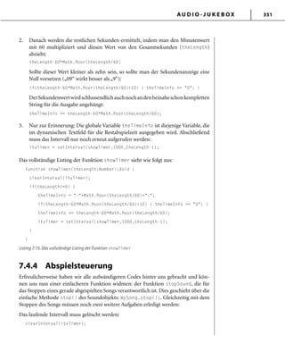 A U D I O - J U K E B O X 351
2. Danach werden die restlichen Sekunden ermittelt, indem man den Minutenwert
mit 60 multipliziert und diesen Wert von den Gesamtsekunden (theLength)
abzieht:
theLength-60*Math.ﬂoor(theLength/60)
Sollte dieser Wert kleiner als zehn sein, so sollte man der Sekundenanzeige eine
Null vorsetzen („09“ wirkt besser als „9“):
if(theLength-60*Math.ﬂoor(theLength/60)<10) { theTimeInfo += "0"; }
DerSekundenwertwirdschlussendlichauchnochandenbeinaheschonkompletten
String für die Ausgabe angehängt:
theTimeInfo += theLength-60*Math.ﬂoor(theLength/60);
3. Nur zur Erinnerung: Die globale Variable theTimeInfo ist diejenige Variable, die
im dynamischen Textfeld für die Restabspielzeit ausgegeben wird. Abschließend
muss das Intervall nur noch erneut aufgerufen werden:
itvTimer = setInterval(showTimer,1000,theLength-1);
Das vollständige Listing der Funktion showTimer sieht wie folgt aus:
function showTimer(theLength:Number):Void {
clearInterval(itvTimer);
if(theLength>=0) {
theTimeInfo = "-"+Math.ﬂoor(theLength/60)+":";
if(theLength-60*Math.ﬂoor(theLength/60)<10) { theTimeInfo += "0"; }
theTimeInfo += theLength-60*Math.ﬂoor(theLength/60);
itvTimer = setInterval(showTimer,1000,theLength-1);
}
}
Listing 7.15: Das vollständige Listing der Funktion showTimer
7.4.4 Abspielsteuerung
Erfreulicherweise haben wir alle aufwändigeren Codes hinter uns gebracht und kön-
nen uns nun einer einfacheren Funktion widmen: der Funktion stopSound, die für
das Stoppen eines gerade abgespielten Songs verantwortlich ist. Dies geschieht über die
einfache Methode stop() des Soundobjekts: mySong.stop();. Gleichzeitig mit dem
Stoppen des Songs müssen noch zwei weitere Aufgaben erledigt werden:
Das laufende Intervall muss gelöscht werden:
clearInterval(itvTimer);
 