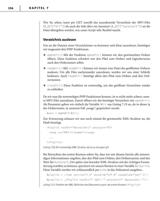 K A P I T E L 7356
Wie Sie sehen, kann per GET sowohl das auszulesende Verzeichnis der MP3-Files
($_GET["dir"]) als auch die Info über ein Autostart ($_GET["autostart"]) an die
Datei übergeben werden, was unser Script sehr flexibel macht.
Verzeichnis auslesen
Um an die Dateien eines Verzeichnisses zu kommen und diese auszulesen, benötigen
wir insgesamt drei PHP-Funktionen.
opendir(): Mit der Funktion opendir() können wir den gewünschten Ordner
öffnen. Diese Funktion erfordert nur den Pfad zum Ordner und logischerweise
auch den Ordernamen selbst.
readdir(): Mit readdir() können wir immer eine Datei des geöffneten Ordners
auslesen. Um alle Files nacheinander auszulesen, werden wir uns einer Schleife
bedienen. Auch readdir() benötigt allein den Pfad zum Ordner und den Ord-
nernamen.
closdir(): Diese Funktion ist notwendig, um das geöffnete Verzeichnis wieder
zu schließen.
Da wir nun die notwendigen PHP-Funktionen kennen, ist es nicht mehr schwer, unse-
re MP3-Files auszulesen. Zuerst öffnen wir das benötigte Verzeichnis mit opendir().
Als Parameter geben wir einfach die Variable $dir aus Listing 7.19 an, da in dieser ja
der Ordnername, in unserem Fall „songs“, gespeichert wurde.
$verz = opendir($dir);
Zur Erinnerung schauen wir uns noch einmal die gewünschte XML-Struktur an, die
Flash benötigt.
<Playlist rootDir="Verzeichnis" autostart="0">
<song src="MP3-Filename"></song>
...
</Playlist>
Listing 7.20: Die notwendige XML-Struktur, die es zu erzeugen gilt
Bei Betrachten des ersten Knotens sehen Sie, dass wir mit diesem bereits alle notwen-
digen Informationen angeben, also den Pfad zum Ordner, den Ordnernamen und den
Wert für Autostart. Um später eine korrekte XML-Struktur mit der richtigen Forma-
tierung erstellen zu können, speichern wir unsere Knoten in einer Variable $playlist.
Diese Variable werden wir schlussendlich per echo in das Dokument ausgeben..
$playlist = ‚<?xml version="1.0" encoding="UTF-8" standalone="yes" ?>';
$playlist.= ‚<Playlist rootDir="'.$dir.'" autostart="'.$autostart.'">';
Listing 7.21: Erstellen der XML-Deﬁnition des Dokuments sowie des ersten Knotens <Playlist>
u
u
u
 