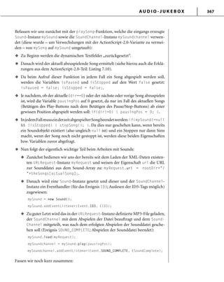 A U D I O - J U K E B O X 367
Befassen wir uns zunächst mit der playSong-Funktion, welche die eingangs erzeugte
Sound-Instanz mySound sowie die SoundChannel-Instanz mySoundchannel verwen-
det (diese wurde – um Verwechslungen mit der ActionScript-2.0-Variante zu vermei-
den – von mySong auf mySound umgetauft):
Zu Beginn werden die dynamischen Textfelder „zurückgesetzt“.
Danach wird der aktuell abzuspielende Song ermittelt (siehe hierzu auch die Erklä-
rungen aus dem ActionScript-2.0-Teil: Listing 7.10).
Da beim Aufruf dieser Funktion in jedem Fall ein Song abgespielt werden soll,
werden die Variablen isPaused und isStopped auf den Wert false gesetzt:
isPaused = false; isStopped = false;.
Je nachdem, ob der aktuelle (dir==0) oder der nächste oder vorige Song abzuspielen
ist, wird die Variable pausingPos auf 0 gesetzt, da nur im Fall des aktuellen Songs
(Betätigen des Play-Buttons nach dem Betätigen des Pause/Stop-Buttons) ab einer
gewissen Position abgespielt werden soll: if(dir!=0) { pausingPos = 0; }.
InjedemFallmusseinderzeitabgespielterSongbeendetwerden:if(mySound!=null
&& !isStopped) { stopSong(); }. Da dies nur geschehen kann, wenn bereits
ein Soundobjekt existiert (also ungleich null ist) und ein Stoppen nur dann Sinn
macht, wenn der Song noch nicht gestoppt ist, werden diese beiden Eigenschaften
bzw. Variablen zuvor abgefragt.
Nun folgt der eigentlich wichtige Teil beim Arbeiten mit Sounds:
Zunächst bedienen wir uns der bereits seit dem Laden der XML-Daten existen-
ten URLRequest-Instanz myRequest und weisen der Eigenschaft url die URL
zur Sounddatei aus dem Sound-Array zu: myRequest.url = rootDir+"/
"+theSongs[actualSong];.
Danach wird eine Sound-Instanz gesetzt und dieser und der SoundChannel-
Instanz ein Eventhandler (für das Ereignis ID3; Auslesen der ID3-Tags möglich)
zugewiesen:
mySound = new Sound();
mySound.addEventListener(Event.ID3, EID3);
Zu guter Letzt wird das in der URLRequest-Instanz definierte MP3-File geladen,
der SoundChannel mit dem Abspielen der Datei beauftragt und dem Sound-
Channel mitgeteilt, was nach dem erfolgten Abspielen der Sounddatei gesche-
hen soll (Ereignis SOUND_COMPLETE; Abspielen der Sounddatei beendet):
mySound.load(myRequest);
mySoundchannel = mySound.play(pausingPos);
mySoundchannel.addEventListener(Event.SOUND_COMPLETE, ESoundComplete);
Fassen wir noch kurz zusammen:
u
u
u
u
u
u
u
u
u
 