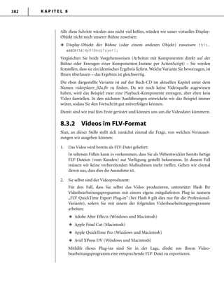 K A P I T E L 8382
Alle diese Schritte würden uns nicht viel helfen, würden wir unser virtuelles Display-
Objekt nicht noch unserer Bühne zuweisen:
Display-Objekt der Bühne (oder einem anderen Objekt) zuweisen: this.
addChild(myVideoplayer);
Vergleichen Sie beide Vorgehensweisen (Arbeiten mit Komponenten direkt auf der
Bühne oder Erzeugen einer Komponenten-Instanz per ActionScript) – Sie werden
feststellen, dass sie ein identisches Ergebnis liefern. Welche Variante Sie bevorzugen, ist
Ihnen überlassen – das Ergebnis ist gleichwertig.
Die eben dargestellte Variante ist auf der Buch-CD im aktuellen Kapitel unter dem
Namen videoplayer_02a.flv zu finden. Da wir noch keine Videoquelle zugewiesen
haben, wird das Beispiel zwar eine Playback-Komponente erzeugen, aber eben kein
Video darstellen. In den nächsten Ausführungen entwickeln wir das Beispiel immer
weiter, sodass Sie den Fortschritt gut mitverfolgen können.
Damit sind wir mal fürs Erste gerüstet und können uns um die Videodatei kümmern.
8.3.2 Videos im FLV-Format
Nun, an dieser Stelle stellt sich zunächst einmal die Frage, von welchen Vorausset-
zungen wir ausgehen können:
1. Das Video wird bereits als FLV-Datei geliefert:
In seltenen Fällen kann es vorkommen, dass Sie als Webentwickler bereits fertige
FLV-Dateien (vom Kunden) zur Verfügung gestellt bekommen. In diesem Fall
müssen wir keine vorbereitenden Maßnahmen mehr treffen. Gehen wir einmal
davon aus, dass dies die Ausnahme ist.
2. Sie selbst sind der Videoproduzent:
Für den Fall, dass Sie selbst das Video produzieren, unterstützt Flash Ihr
Videobearbeitungsprogramm mit einem eigens mitgelieferten Plug-in namens
„FLV QuickTime Export Plug-in“ (bei Flash 8 gilt dies nur für die Professional-
Variante), sofern Sie mit einem der folgenden Videobearbeitungsprogramme
arbeiten:
Adobe After Effects (Windows und Macintosh)
Apple Final Cut (Macintosh)
Apple QuickTime Pro (Windows und Macintosh)
Avid XPress DV (Windows und Macintosh)
Mithilfe dieses Plug-ins sind Sie in der Lage, direkt aus Ihrem Video-
bearbeitungsprogramm eine entsprechende FLV-Datei zu exportieren.
u
u
u
u
u
 