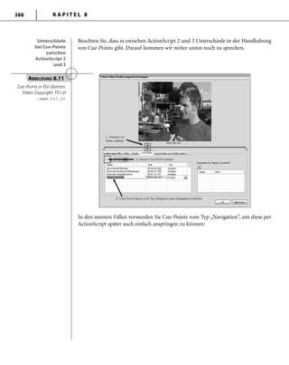 K A P I T E L 8388
Beachten Sie, dass es zwischen ActionScript 2 und 3 Unterschiede in der Handhabung
von Cue-Points gibt. Darauf kommen wir weiter unten noch zu sprechen.
Unterschiede
bei Cue-Points
zwischen
ActionScript 2
und 3
Unterschiede
bei Cue-Points
zwischen
ActionScript 2
und 3
ABBILDUNG 8.11
Cue-Points in FLV-Dateien.
Video-Copyright: TV1.at
– www.tv1.at
In den meisten Fällen verwenden Sie Cue-Points vom Typ „Navigation“, um diese per
ActionScript später auch einfach anspringen zu können:
 
