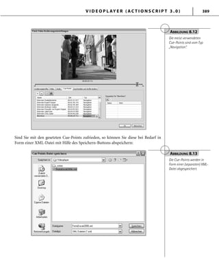 V I D E O P L AY E R ( A C T I O N S C R I P T 3 . 0 ) 389
Sind Sie mit den gesetzten Cue-Points zufrieden, so können Sie diese bei Bedarf in
Form einer XML-Datei mit Hilfe des Speichern-Buttons abspeichern:
ABBILDUNG 8.12
Die meist verwendeten
Cue-Points sind vom Typ
„Navigation“.
ABBILDUNG 8.13
Die Cue-Points werden in
Form einer (separaten) XML-
Datei abgespeichert.
 
