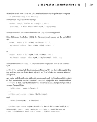V I D E O P L AY E R ( A C T I O N S C R I P T 3 . 0 ) 407
Im Eventhandler zum Laden der XML-Daten entfernen wir folgende Teile komplett:
var videoList:Array = new Array();
Listing 8.17: Das Array wird nicht mehr benötigt.
for(var i:uint=0; i<myXML.File.length(); i++) {
videoList[i] = myXML.@rootDir+"/"+myXML.File[i].@src;
}
Listing 8.18: Dieser Teil wird aus dem Eventhandler EXMLComplete vollständig entfernt.
Beim Füllen der ComboBox (Bild 2 der Aktionenebene) ändern wir die for-Schleife
von
for(var i:Number = 0; i<videoList.length; i++) {
myCombobox.addItem({ label:videoList[i], data:i });
}
in
for(var i:Number = 0; i<myXML.File.length(); i++) {
myCombobox.addItem({ label:myXML.File[i].Content, data:i });
}
Listing 8.19: Anstatt auf die videoList zuzugreifen, nehmen wir gleich den Inhalt der XML-Daten aus
myXML.
myXML.File greift auf alle Knoten mit dem Namen „File“ zu, die wir Eintrag für Ein-
trag auslesen, um aus diesen Knoten jeweils auf den Sub-Knoten namens „Content“
zuzugreifen.
Am Laden und Abspielen der Videodaten muss auch noch ein bisschen gefeilt werden,
da dort immer noch auf die Videoliste videoList zugegriffen wird. In der Funktion
loadVideo in Bild 2 der Funktionenebene müssen zwei Änderungen vorgenommen
werden. Aus den Zeilen
if(videoIndex==videoList.length) {
...
myVideoplayer.source = videoList[videoIndex];
wird
if(videoIndex==myXML.File.length()) {
...
myVideoplayer.source = myXML.@rootDir+"/"+myXML.File[videoIndex].@src;
Listing 8.20: Aus videoList.length wird myXML.File.length() und aus dem Inhalt von
videoList[i] wird myXML.@rootDir+"/"+myXML.File[videoIndex].@src.
 