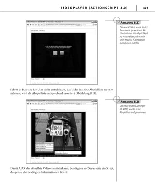 V I D E O P L AY E R ( A C T I O N S C R I P T 3 . 0 ) 421
Schritt 3: Hat sich der User dafür entschieden, das Video in seine Abspielliste zu über-
nehmen, wird die Abspielliste entsprechend erweitert (Abbildung 8.28).
ABBILDUNG 8.27
Ein neues Video wurde in der
Datenbank gespeichert. Der
User hat nun die Möglichkeit
zu entscheiden, ob er es in
seine Playlist (ComboBox)
aufnehmen möchte.
ABBILDUNG 8.28
Das neue Video („Düringer
ab 4,99“) wurde in die
Abspielliste aufgenommen.
Damit AJAX das aktuellste Video ermitteln kann, benötigt es auf Serverseite ein Script,
das genau die benötigten Informationen liefert:
 