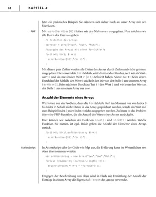K A P I T E L 236
Jetzt ein praktisches Beispiel. Sie erinnern sich sicher noch an unser Array mit den
Userdaten.
Mit echo($arrUser[0]) haben wir den Nicknamen ausgegeben. Nun möchten wir
alle Daten des Users ausgeben.
// Erstellen des Arrays
$arrUser = array("Uwe", "Uwe", "Mutz");
//Ausgabe des Arrays mit einer for-Schleife
for($i=0; $i<3; $i++){
echo($arrUser[$i]."<br />");
}
Mit diesen paar Zeilen werden alle Daten des Arrays durch Zeilenumbrüche getrennt
ausgegeben: Die verwendete for-Schleife wird dreimal durchlaufen, weil wir als Start-
wert 0 und als maximalen Wert 2 (< 3) definiert haben. Somit hat $i beim ersten
Durchlauf der Schleife den Wert 0 und holt den Wert an der Stelle 0 aus unserem Array
$arrUser[]. Beim nächsten Durchlauf hat $i den Wert 1 und wir lesen den Wert an
der Stelle 1 aus unserem Array aus usw.
Anzahl der Elemente eines Arrays
Wir haben nur ein Problem, denn die for-Schleife läuft im Moment nur von Index 0
bis Index 2. Sobald mehr Daten in das Array gespeichert werden, würde ein Wert mit
zum Beispiel Index 3 oder Index 4 nicht ausgegeben werden. Zu lösen ist das Problem
über eine PHP-Funktion, die die Anzahl der Werte eines Arrays zurückgibt.
Hier können wir zwischen der Funktion count() und sizeOf() wählen. Welche
Funktion Sie nutzen, ist egal. Beide geben die Anzahl der Elemente eines Arrays
zurück.
for($i=0; $i<sizeof($arrUser); $i++){
echo($arrUser[$i]."<br />");
}
In ActionScript sähe der Code wie folgt aus, die Erklärung kann im Wesentlichen von
oben übernommen werden:
var arrUser:Array = new Array("Uwe","Uwe","Mutz");
for(var i:Number=0; i<arrUser.length; i++) {
trace("arrUser["+i+"] = "+arrUser[i]);
}
Entgegen der Beschreibung von oben wird in Flash zur Ermittlung der Anzahl der
Einträge in einem Array die Eigenschaft length des Arrays verwendet.
PHPPHP
ActionScriptActionScript
 