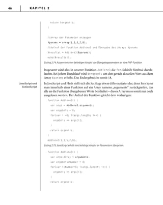 K A P I T E L 246
return $ergebnis;
}
//Array der Parameter erzeugen
$params = array(1,3,5,2,8);
//Aufruf der Funktion Addiere3 und Übergabe des Arrays $params
$resultat = Addiere3($params);
echo($resultat);
Listing 2.74: Auswerten einer beliebigen Anzahl von Übergabeparametern an eine PHP-Funktion
Insgesamt wird also in unserer Funktion Addiere3 die for-Schleife fünfmal durch-
laufen. Bei jedem Durchlauf wird $ergebnis um den gerade aktuellen Wert aus dem
Array $params erhöht. Das Endergebnis ist somit 18.
In JavaScript und Flash stellt sich die Sachlage etwas differenzierter dar, denn hier kann
man innerhalb einer Funktion auf ein Array namens „arguments“ zurückgreifen, das
alle an die Funktion übergebenen Werte beinhaltet – dieses Array muss somit nur noch
ausgelesen werden. Der Aufruf der Funktion gleicht dem vorherigen:
function Addiere3() {
var args = Addiere3.arguments;
var ergebnis = 0;
for(var i =0; i<args.length; i++) {
ergebnis += args[i];
}
return ergebnis;
}
Addiere3(1,3,5,2,8);
Listing 2.75: JavaScript erhält eine beliebige Anzahl an Parametern übergeben.
function Addiere3() {
var args:Array = arguments;
var ergebnis:Number = 0;
for(var i:Number=0; i<args.length; i++) {
ergebnis += args[i];
}
return ergebnis;
JavaScript und
ActionScript
JavaScript und
ActionScript
 