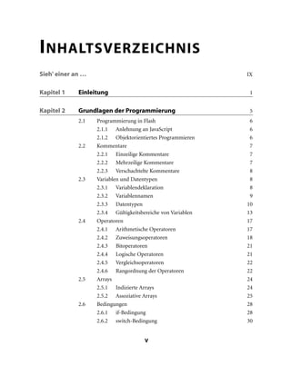 V
INHALTSVERZEICHNIS
Sieh' einer an … IX
Kapitel 1 Einleitung 1
Kapitel 2 Grundlagen der Programmierung 5
2.1 Programmierung in Flash 6
2.1.1 Anlehnung an JavaScript 6
2.1.2 Objektorientiertes Programmieren 6
2.2 Kommentare 7
2.2.1 Einzeilige Kommentare 7
2.2.2 Mehrzeilige Kommentare 7
2.2.3 Verschachtelte Kommentare 8
2.3 Variablen und Datentypen 8
2.3.1 Variablendeklaration 8
2.3.2 Variablennamen 9
2.3.3 Datentypen 10
2.3.4 Gültigkeitsbereiche von Variablen 13
2.4 Operatoren 17
2.4.1 Arithmetische Operatoren 17
2.4.2 Zuweisungsoperatoren 18
2.4.3 Bitoperatoren 21
2.4.4 Logische Operatoren 21
2.4.5 Vergleichsoperatoren 22
2.4.6 Rangordnung der Operatoren 22
2.5 Arrays 24
2.5.1 Indizierte Arrays 24
2.5.2 Assoziative Arrays 25
2.6 Bedingungen 28
2.6.1 if-Bedingung 28
2.6.2 switch-Bedingung 30
 