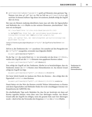 B A S I S W I S S E N 71
getElementsByTagName(Tagname)[i]: greift auf Elemente eines gewissen Tag-
Namens (wie etwa „p“, „h1“ etc.) zu. Wie im Fall von getElementsByName gilt
auch hier: Es können mehrere Tags dieser Art existieren, deshalb erfolgt der Zugriff
über ein Array.
Hat man ein Element eindeutig identifiziert, kann man sich über die Eigenschaften
und Methoden des node-Objekts zu den weiteren Elementen „durcharbeiten“. Neh-
men wir ein Beispiel:
<h1 class="myH1">Hier ist eine erste &Uuml;berschrift.</h1>
<p id="myP01">Nun folgt Text, der verschiedene Auszeichnungen wie
<strong>fett</strong> oder <em>kursiv</em> aufweist.</p>
<p>So, ein zweiter Text, der <em><strong>fett und kursiv</strong></em>
geschrieben ist.</p>
Listing 3.2: Erweiterung des obigen Beispiels um id="myP01". Der Zugriff soll auf das Element <em>
erfolgen.
Ziel ist es, den Textknoten des <em> auszulesen. Um zunächst auf den Paragrafen mit
der id="myP01" zuzugreifen, verwendet man folgenden Befehl:
document.getElementById("myP01")
Da das Tag <em> das zweite Kind von <p> ist, verwenden wir das Array childNodes,
welches den Zugriff auf alle Child-Elemente eines gegebenen Knotens zulässt:
document.getElementById("myP01").childNodes[1]
Nun erfolgt der Zugriff auf den Textknoten. Hierbei ist zu berücksichtigen, dass ein
Textknoten immer ein Child-Knoten eines Elementknotens ist. Aus diesem Grund
erfolgt der Zugriff wie folgt:
document.getElementById("myP01").childNodes[1].ﬁrstChild
Der letzte Schritt besteht im Auslesen des Werts des Knotens – dies erfolgt über die
Eigenschaft nodeValue eines Knotens:
document.getElementById("myP01").childNodes[1].ﬁrstChild.nodeValue
Damit hätten wir den Wert des Knotens erreicht! Weitere Informationen zu Knoten
und deren Eigenschaften und Methoden finden Sie in der einschlägigen Literatur wie
beispielsweise der SelfHTML-Site.
Ein abschließender Tipp noch: Bedenken Sie, dass Sie per JavaScript erst dann auf
Knoten zugreifen können, wenn diese zum User übertragen wurden. Aus diesem
Grund sollte der Zugriff erst erfolgen, wenn die gesamte Seite zum User übertragen
wurde – ideal ist hier das Verwenden des Ereignisses onload des window-Objekts.
u
Textknoten ist
ein Kind des
Elementknotens
Textknoten ist
ein Kind des
Elementknotens
 