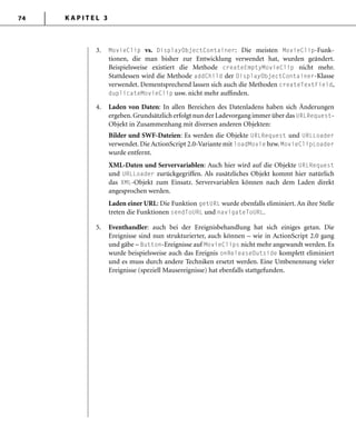 K A P I T E L 374
3. MovieClip vs. DisplayObjectContainer: Die meisten MovieClip-Funk-
tionen, die man bisher zur Entwicklung verwendet hat, wurden geändert.
Beispielsweise existiert die Methode createEmptyMovieClip nicht mehr.
Stattdessen wird die Methode addChild der DisplayObjectContainer-Klasse
verwendet. Dementsprechend lassen sich auch die Methoden createTextField,
duplicateMovieClip usw. nicht mehr aufﬁnden.
4. Laden von Daten: In allen Bereichen des Datenladens haben sich Änderungen
ergeben.Grundsätzlich erfolgt nun der Ladevorgang immer über das URLRequest-
Objekt in Zusammenhang mit diversen anderen Objekten:
Bilder und SWF-Dateien: Es werden die Objekte URLRequest und URLLoader
verwendet. Die ActionScript 2.0-Variante mit loadMovie bzw. MovieClipLoader
wurde entfernt.
XML-Daten und Servervariablen: Auch hier wird auf die Objekte URLRequest
und URLLoader zurückgegriffen. Als zusätzliches Objekt kommt hier natürlich
das XML-Objekt zum Einsatz. Servervariablen können nach dem Laden direkt
angesprochen werden.
Laden einer URL: Die Funktion getURL wurde ebenfalls eliminiert. An ihre Stelle
treten die Funktionen sendToURL und navigateToURL.
5. Eventhandler: auch bei der Ereignisbehandlung hat sich einiges getan. Die
Ereignisse sind nun strukturierter, auch können – wie in ActionScript 2.0 gang
und gäbe – Button-Ereignisse auf MovieClips nicht mehr angewandt werden. Es
wurde beispielsweise auch das Ereignis onReleaseOutside komplett eliminiert
und es muss durch andere Techniken ersetzt werden. Eine Umbenennung vieler
Ereignisse (speziell Mausereignisse) hat ebenfalls stattgefunden.
 