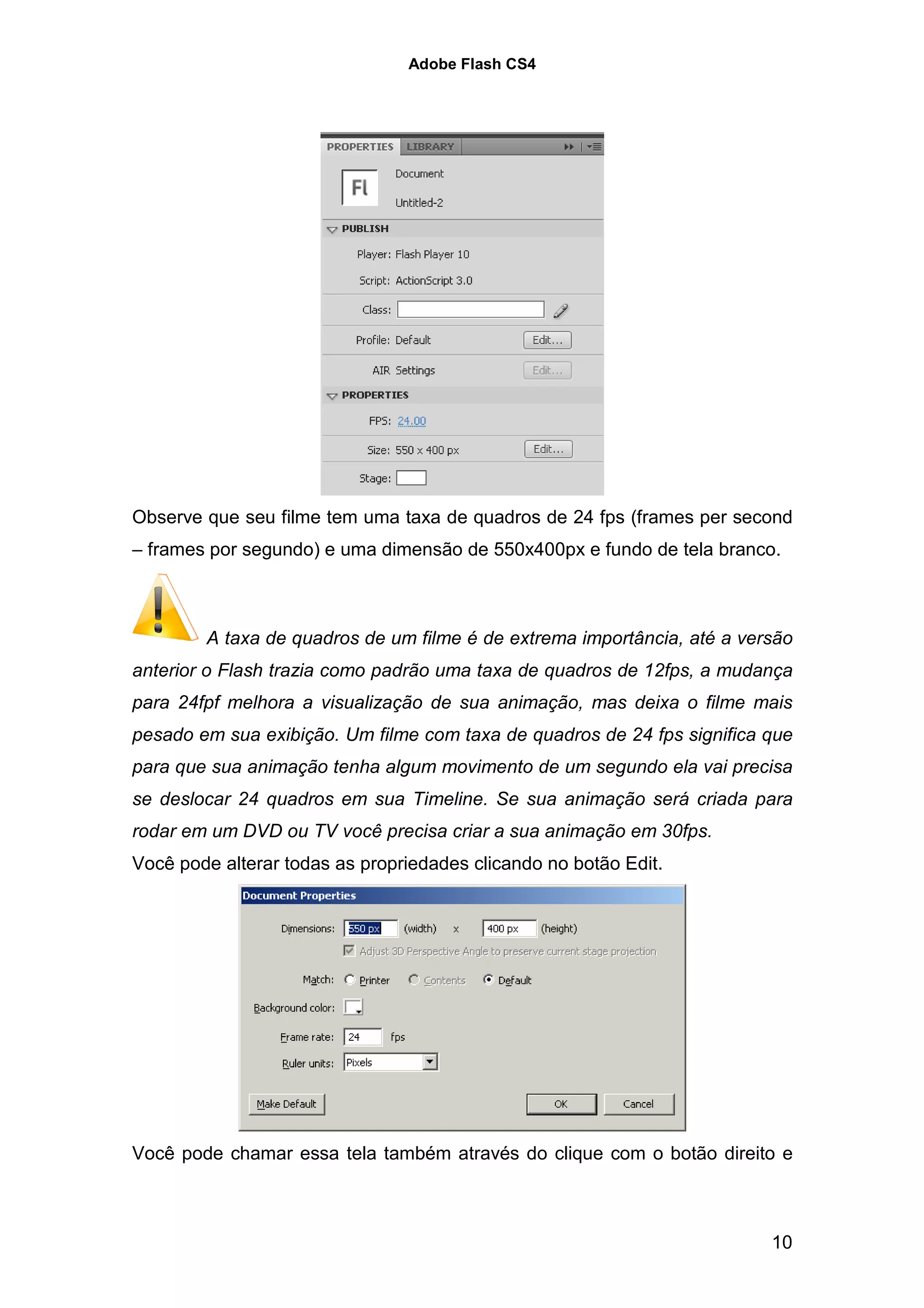 Adobe Flash CS4




Observe que seu filme tem uma taxa de quadros de 24 fps (frames per second
– frames por segundo) e uma dimensão de 550x400px e fundo de tela branco.



        A taxa de quadros de um filme é de extrema importância, até a versão
anterior o Flash trazia como padrão uma taxa de quadros de 12fps, a mudança
para 24fpf melhora a visualização de sua animação, mas deixa o filme mais
pesado em sua exibição. Um filme com taxa de quadros de 24 fps significa que
para que sua animação tenha algum movimento de um segundo ela vai precisa
se deslocar 24 quadros em sua Timeline. Se sua animação será criada para
rodar em um DVD ou TV você precisa criar a sua animação em 30fps.
Você pode alterar todas as propriedades clicando no botão Edit.




Você pode chamar essa tela também através do clique com o botão direito e



                                                                         10
 