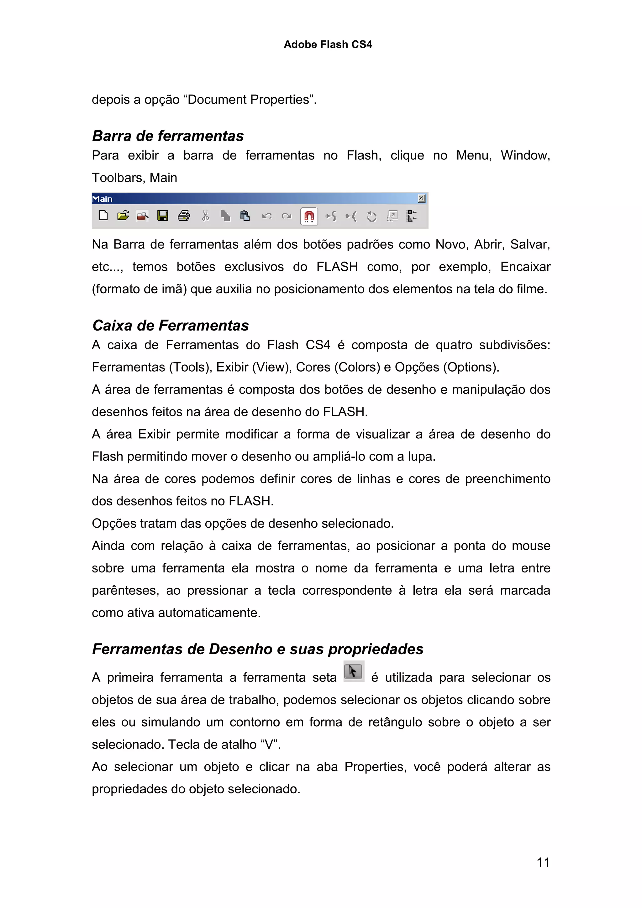 Adobe Flash CS4




depois a opção “Document Properties”.

Barra de ferramentas
Para exibir a barra de ferramentas no Flash, clique no Menu, Window,
Toolbars, Main




Na Barra de ferramentas além dos botões padrões como Novo, Abrir, Salvar,
etc..., temos botões exclusivos do FLASH como, por exemplo, Encaixar
(formato de imã) que auxilia no posicionamento dos elementos na tela do filme.

Caixa de Ferramentas
A caixa de Ferramentas do Flash CS4 é composta de quatro subdivisões:
Ferramentas (Tools), Exibir (View), Cores (Colors) e Opções (Options).
A área de ferramentas é composta dos botões de desenho e manipulação dos
desenhos feitos na área de desenho do FLASH.
A área Exibir permite modificar a forma de visualizar a área de desenho do
Flash permitindo mover o desenho ou ampliá-lo com a lupa.
Na área de cores podemos definir cores de linhas e cores de preenchimento
dos desenhos feitos no FLASH.
Opções tratam das opções de desenho selecionado.
Ainda com relação à caixa de ferramentas, ao posicionar a ponta do mouse
sobre uma ferramenta ela mostra o nome da ferramenta e uma letra entre
parênteses, ao pressionar a tecla correspondente à letra ela será marcada
como ativa automaticamente.

Ferramentas de Desenho e suas propriedades
A primeira ferramenta a ferramenta seta           é utilizada para selecionar os
objetos de sua área de trabalho, podemos selecionar os objetos clicando sobre
eles ou simulando um contorno em forma de retângulo sobre o objeto a ser
selecionado. Tecla de atalho “V”.
Ao selecionar um objeto e clicar na aba Properties, você poderá alterar as
propriedades do objeto selecionado.




                                                                             11
 