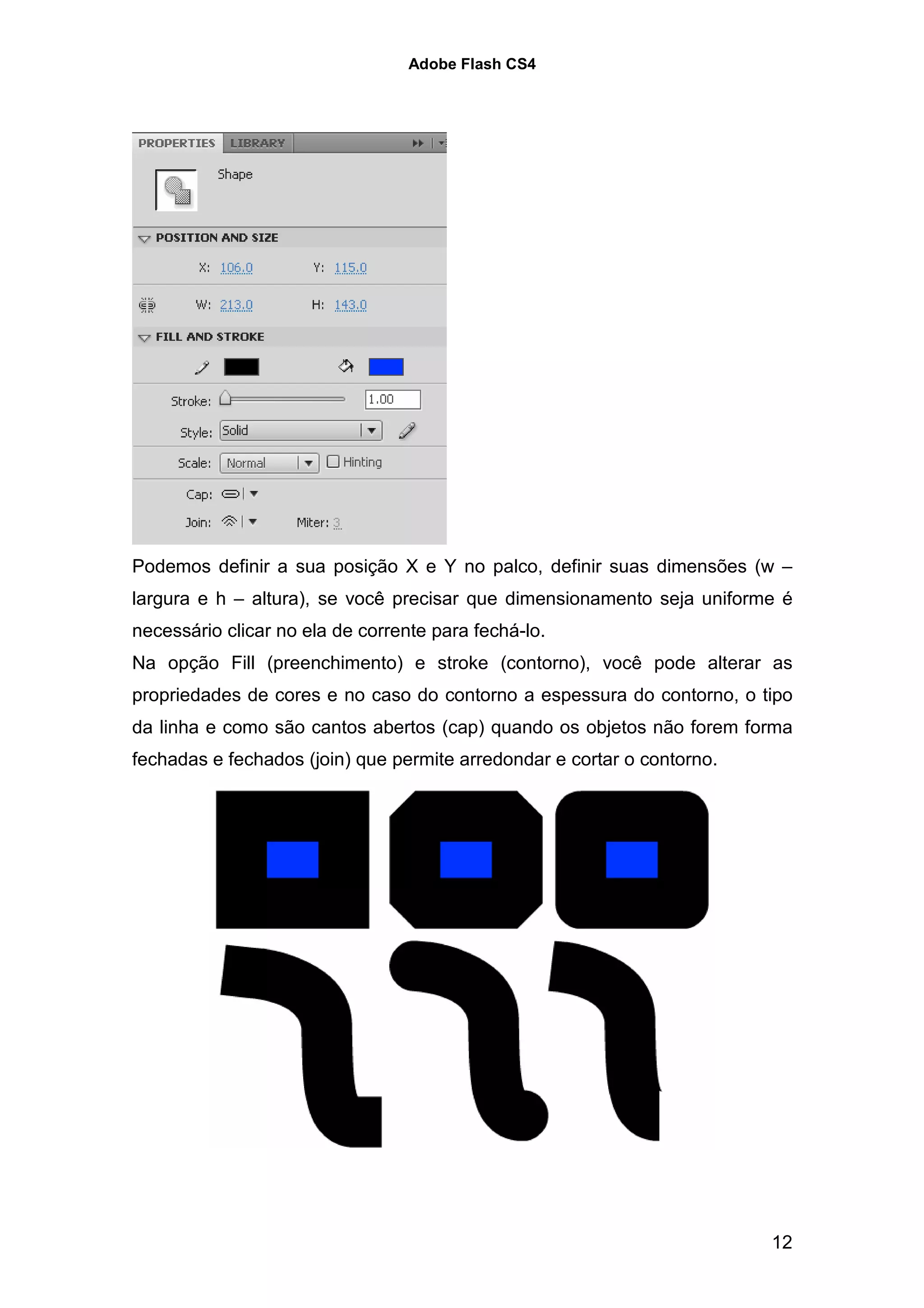 Adobe Flash CS4




Podemos definir a sua posição X e Y no palco, definir suas dimensões (w –
largura e h – altura), se você precisar que dimensionamento seja uniforme é
necessário clicar no ela de corrente para fechá-lo.
Na opção Fill (preenchimento) e stroke (contorno), você pode alterar as
propriedades de cores e no caso do contorno a espessura do contorno, o tipo
da linha e como são cantos abertos (cap) quando os objetos não forem forma
fechadas e fechados (join) que permite arredondar e cortar o contorno.




                                                                         12
 