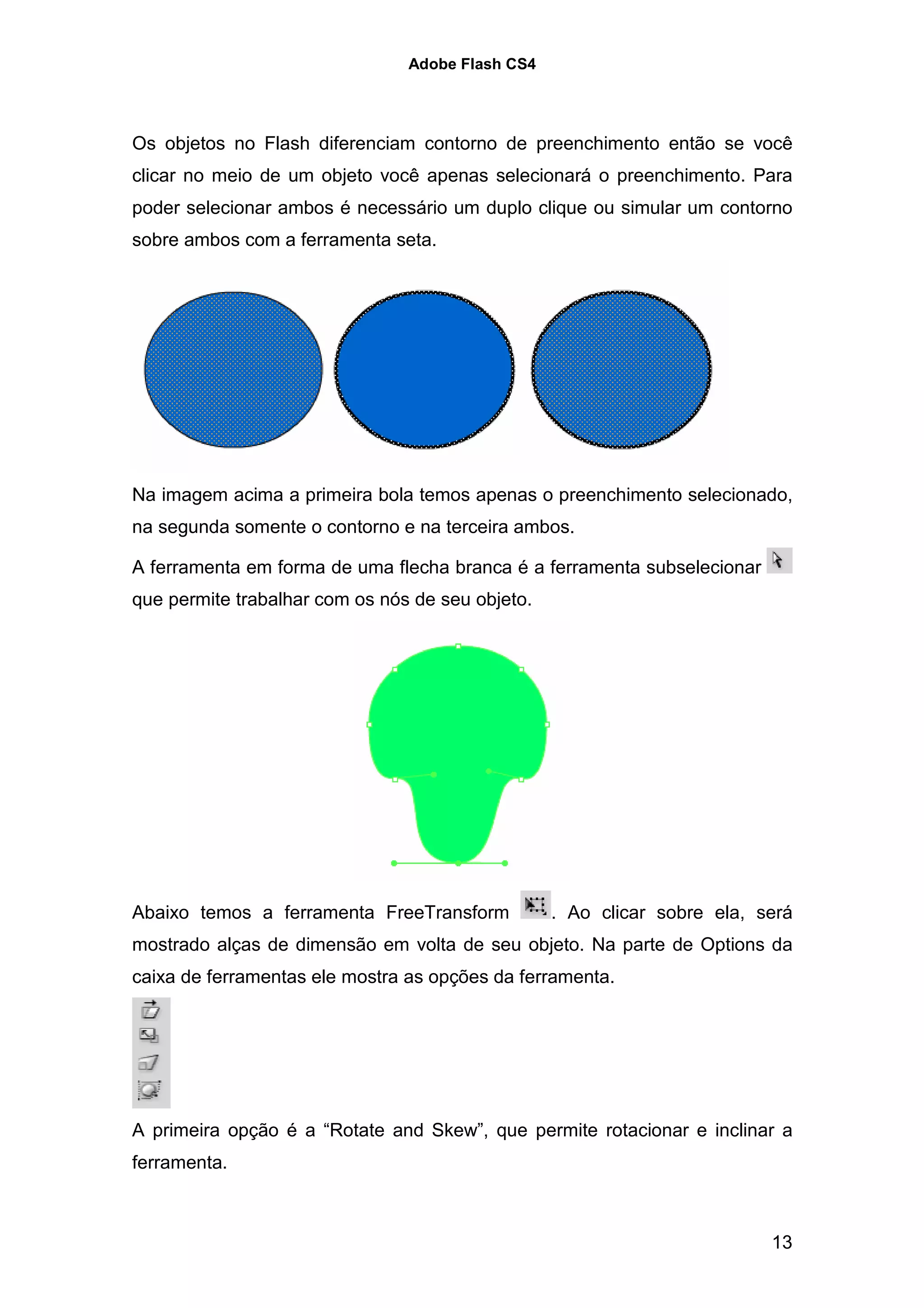 Adobe Flash CS4




Os objetos no Flash diferenciam contorno de preenchimento então se você
clicar no meio de um objeto você apenas selecionará o preenchimento. Para
poder selecionar ambos é necessário um duplo clique ou simular um contorno
sobre ambos com a ferramenta seta.




Na imagem acima a primeira bola temos apenas o preenchimento selecionado,
na segunda somente o contorno e na terceira ambos.

A ferramenta em forma de uma flecha branca é a ferramenta subselecionar
que permite trabalhar com os nós de seu objeto.




Abaixo temos a ferramenta FreeTransform           . Ao clicar sobre ela, será
mostrado alças de dimensão em volta de seu objeto. Na parte de Options da
caixa de ferramentas ele mostra as opções da ferramenta.




A primeira opção é a “Rotate and Skew”, que permite rotacionar e inclinar a
ferramenta.



                                                                          13
 