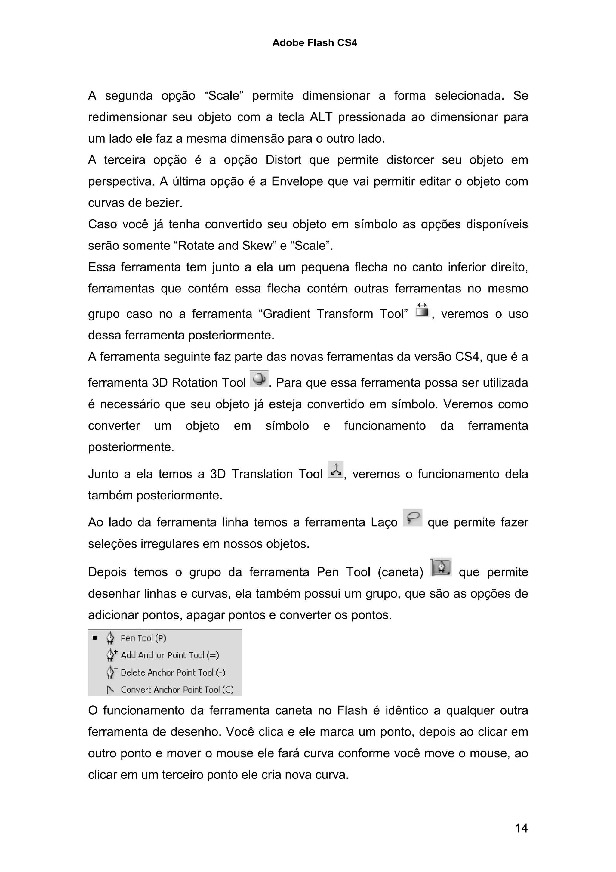 Adobe Flash CS4




A segunda opção “Scale” permite dimensionar a forma selecionada. Se
redimensionar seu objeto com a tecla ALT pressionada ao dimensionar para
um lado ele faz a mesma dimensão para o outro lado.
A terceira opção é a opção Distort que permite distorcer seu objeto em
perspectiva. A última opção é a Envelope que vai permitir editar o objeto com
curvas de bezier.
Caso você já tenha convertido seu objeto em símbolo as opções disponíveis
serão somente “Rotate and Skew” e “Scale”.
Essa ferramenta tem junto a ela um pequena flecha no canto inferior direito,
ferramentas que contém essa flecha contém outras ferramentas no mesmo

grupo caso no a ferramenta “Gradient Transform Tool”            , veremos o uso
dessa ferramenta posteriormente.
A ferramenta seguinte faz parte das novas ferramentas da versão CS4, que é a

ferramenta 3D Rotation Tool       . Para que essa ferramenta possa ser utilizada
é necessário que seu objeto já esteja convertido em símbolo. Veremos como
converter   um      objeto   em   símbolo   e   funcionamento     da    ferramenta
posteriormente.

Junto a ela temos a 3D Translation Tool         , veremos o funcionamento dela
também posteriormente.

Ao lado da ferramenta linha temos a ferramenta Laço             que permite fazer
seleções irregulares em nossos objetos.

Depois temos o grupo da ferramenta Pen Tool (caneta)                   que permite
desenhar linhas e curvas, ela também possui um grupo, que são as opções de
adicionar pontos, apagar pontos e converter os pontos.




O funcionamento da ferramenta caneta no Flash é idêntico a qualquer outra
ferramenta de desenho. Você clica e ele marca um ponto, depois ao clicar em
outro ponto e mover o mouse ele fará curva conforme você move o mouse, ao
clicar em um terceiro ponto ele cria nova curva.



                                                                               14
 