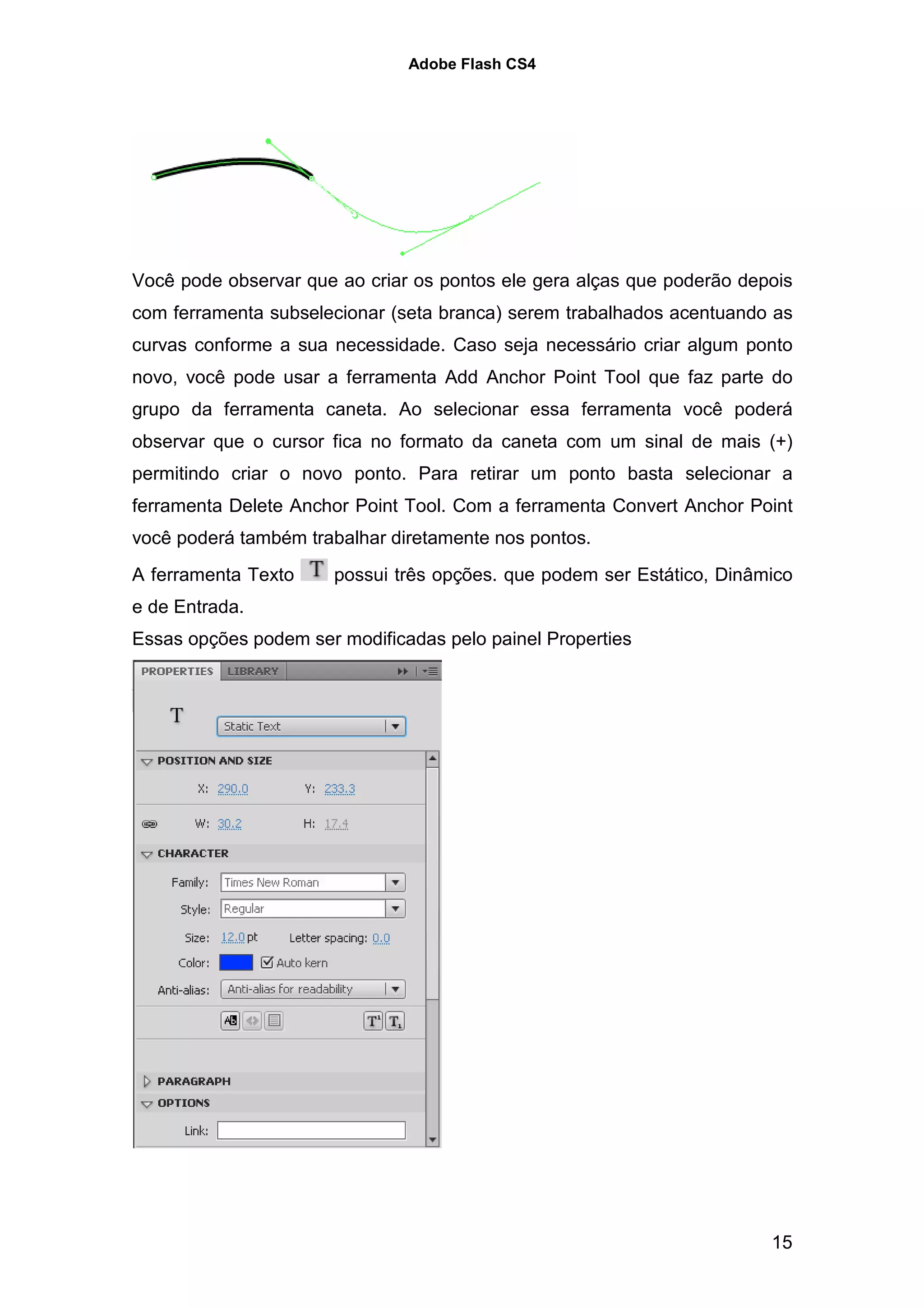Adobe Flash CS4




Você pode observar que ao criar os pontos ele gera alças que poderão depois
com ferramenta subselecionar (seta branca) serem trabalhados acentuando as
curvas conforme a sua necessidade. Caso seja necessário criar algum ponto
novo, você pode usar a ferramenta Add Anchor Point Tool que faz parte do
grupo da ferramenta caneta. Ao selecionar essa ferramenta você poderá
observar que o cursor fica no formato da caneta com um sinal de mais (+)
permitindo criar o novo ponto. Para retirar um ponto basta selecionar a
ferramenta Delete Anchor Point Tool. Com a ferramenta Convert Anchor Point
você poderá também trabalhar diretamente nos pontos.
A ferramenta Texto     possui três opções. que podem ser Estático, Dinâmico
e de Entrada.
Essas opções podem ser modificadas pelo painel Properties




                                                                        15
 