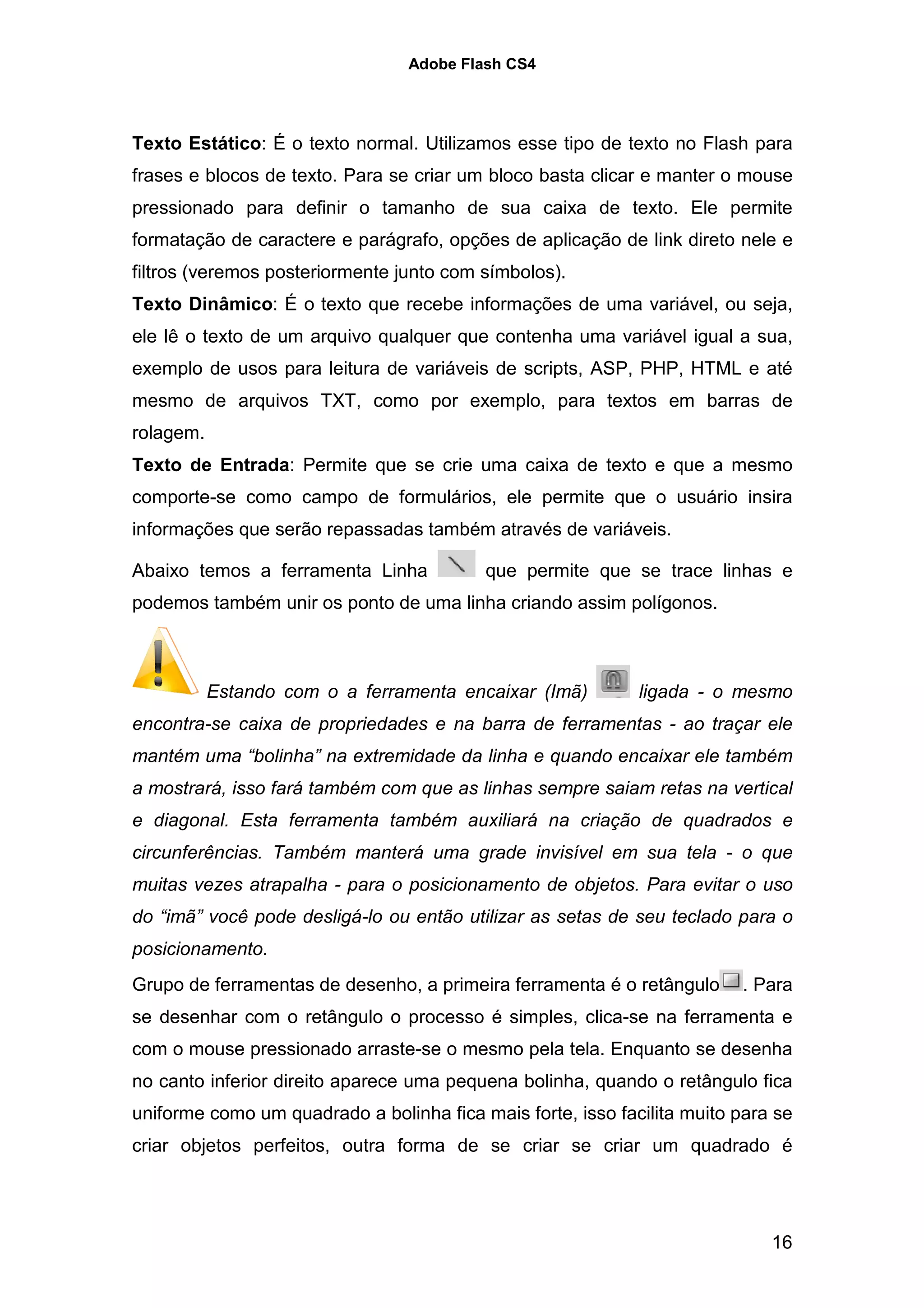 Adobe Flash CS4




Texto Estático: É o texto normal. Utilizamos esse tipo de texto no Flash para
frases e blocos de texto. Para se criar um bloco basta clicar e manter o mouse
pressionado para definir o tamanho de sua caixa de texto. Ele permite
formatação de caractere e parágrafo, opções de aplicação de link direto nele e
filtros (veremos posteriormente junto com símbolos).
Texto Dinâmico: É o texto que recebe informações de uma variável, ou seja,
ele lê o texto de um arquivo qualquer que contenha uma variável igual a sua,
exemplo de usos para leitura de variáveis de scripts, ASP, PHP, HTML e até
mesmo de arquivos TXT, como por exemplo, para textos em barras de
rolagem.
Texto de Entrada: Permite que se crie uma caixa de texto e que a mesmo
comporte-se como campo de formulários, ele permite que o usuário insira
informações que serão repassadas também através de variáveis.

Abaixo temos a ferramenta Linha           que permite que se trace linhas e
podemos também unir os ponto de uma linha criando assim polígonos.



           Estando com o a ferramenta encaixar (Imã)         ligada - o mesmo
encontra-se caixa de propriedades e na barra de ferramentas - ao traçar ele
mantém uma “bolinha” na extremidade da linha e quando encaixar ele também
a mostrará, isso fará também com que as linhas sempre saiam retas na vertical
e diagonal. Esta ferramenta também auxiliará na criação de quadrados e
circunferências. Também manterá uma grade invisível em sua tela - o que
muitas vezes atrapalha - para o posicionamento de objetos. Para evitar o uso
do “imã” você pode desligá-lo ou então utilizar as setas de seu teclado para o
posicionamento.
Grupo de ferramentas de desenho, a primeira ferramenta é o retângulo     . Para
se desenhar com o retângulo o processo é simples, clica-se na ferramenta e
com o mouse pressionado arraste-se o mesmo pela tela. Enquanto se desenha
no canto inferior direito aparece uma pequena bolinha, quando o retângulo fica
uniforme como um quadrado a bolinha fica mais forte, isso facilita muito para se
criar objetos perfeitos, outra forma de se criar se criar um quadrado é




                                                                             16
 