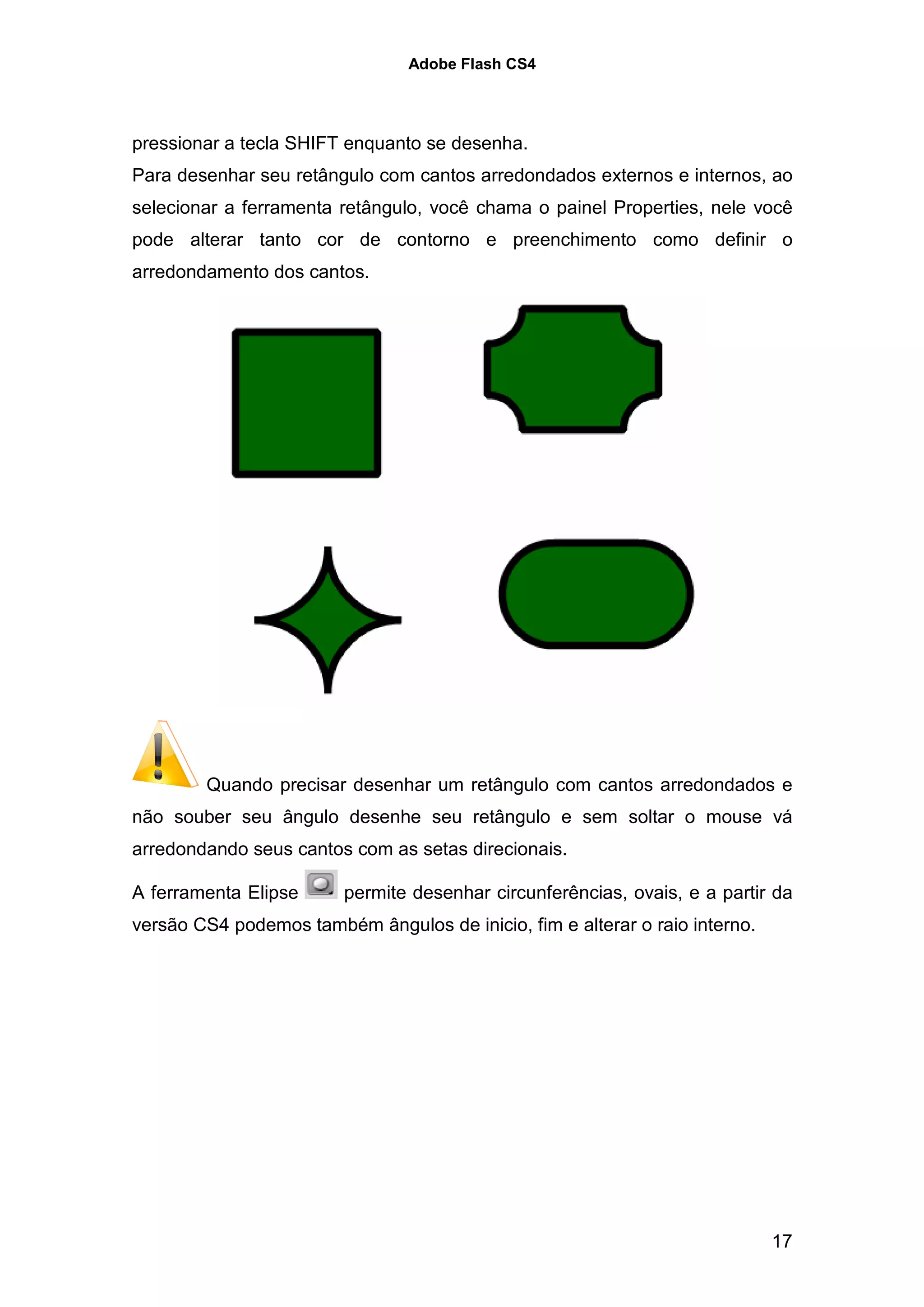 Adobe Flash CS4




pressionar a tecla SHIFT enquanto se desenha.
Para desenhar seu retângulo com cantos arredondados externos e internos, ao
selecionar a ferramenta retângulo, você chama o painel Properties, nele você
pode alterar tanto cor de contorno e preenchimento como definir o
arredondamento dos cantos.




        Quando precisar desenhar um retângulo com cantos arredondados e
não souber seu ângulo desenhe seu retângulo e sem soltar o mouse vá
arredondando seus cantos com as setas direcionais.

A ferramenta Elipse      permite desenhar circunferências, ovais, e a partir da
versão CS4 podemos também ângulos de inicio, fim e alterar o raio interno.




                                                                             17
 
