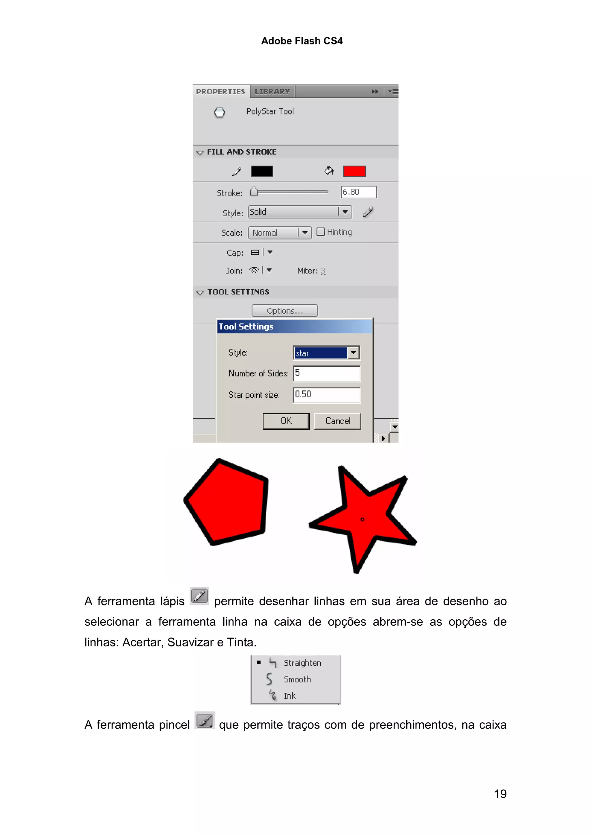 Adobe Flash CS4




A ferramenta lápis       permite desenhar linhas em sua área de desenho ao
selecionar a ferramenta linha na caixa de opções abrem-se as opções de
linhas: Acertar, Suavizar e Tinta.




A ferramenta pincel       que permite traços com de preenchimentos, na caixa




                                                                         19
 