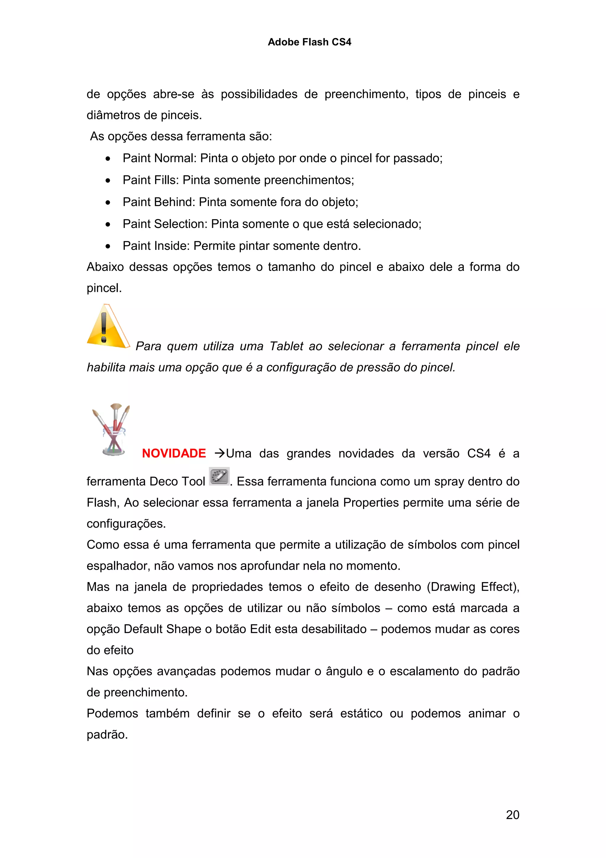 Adobe Flash CS4




de opções abre-se às possibilidades de preenchimento, tipos de pinceis e
diâmetros de pinceis.
As opções dessa ferramenta são:
   • Paint Normal: Pinta o objeto por onde o pincel for passado;
   • Paint Fills: Pinta somente preenchimentos;
   • Paint Behind: Pinta somente fora do objeto;
   • Paint Selection: Pinta somente o que está selecionado;
   • Paint Inside: Permite pintar somente dentro.
Abaixo dessas opções temos o tamanho do pincel e abaixo dele a forma do
pincel.



            Para quem utiliza uma Tablet ao selecionar a ferramenta pincel ele
habilita mais uma opção que é a configuração de pressão do pincel.




             NOVIDADE      Uma das grandes novidades da versão CS4 é a

ferramenta Deco Tool        . Essa ferramenta funciona como um spray dentro do
Flash, Ao selecionar essa ferramenta a janela Properties permite uma série de
configurações.
Como essa é uma ferramenta que permite a utilização de símbolos com pincel
espalhador, não vamos nos aprofundar nela no momento.
Mas na janela de propriedades temos o efeito de desenho (Drawing Effect),
abaixo temos as opções de utilizar ou não símbolos – como está marcada a
opção Default Shape o botão Edit esta desabilitado – podemos mudar as cores
do efeito
Nas opções avançadas podemos mudar o ângulo e o escalamento do padrão
de preenchimento.
Podemos também definir se o efeito será estático ou podemos animar o
padrão.




                                                                           20
 