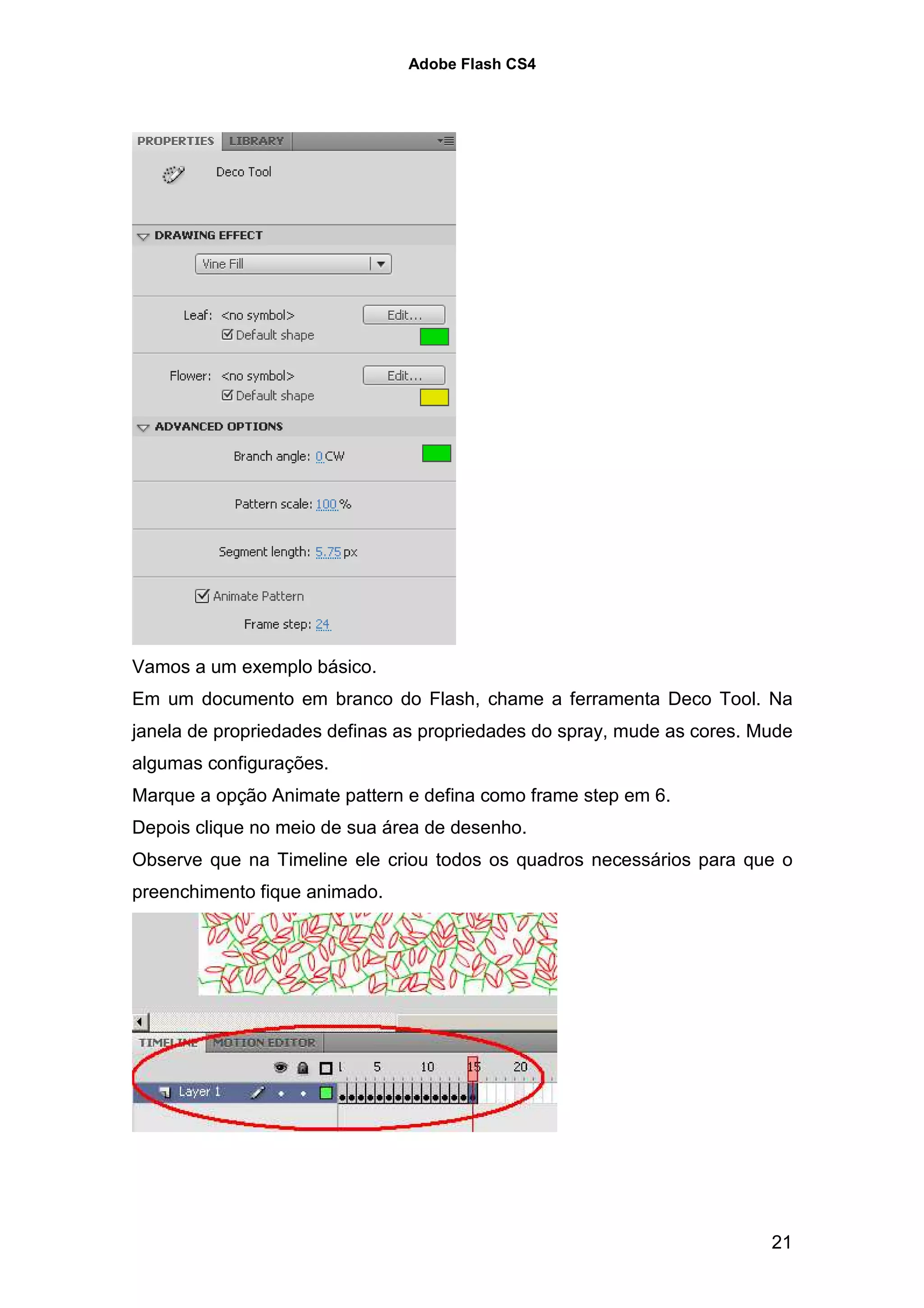 Adobe Flash CS4




Vamos a um exemplo básico.
Em um documento em branco do Flash, chame a ferramenta Deco Tool. Na
janela de propriedades definas as propriedades do spray, mude as cores. Mude
algumas configurações.
Marque a opção Animate pattern e defina como frame step em 6.
Depois clique no meio de sua área de desenho.
Observe que na Timeline ele criou todos os quadros necessários para que o
preenchimento fique animado.




                                                                         21
 