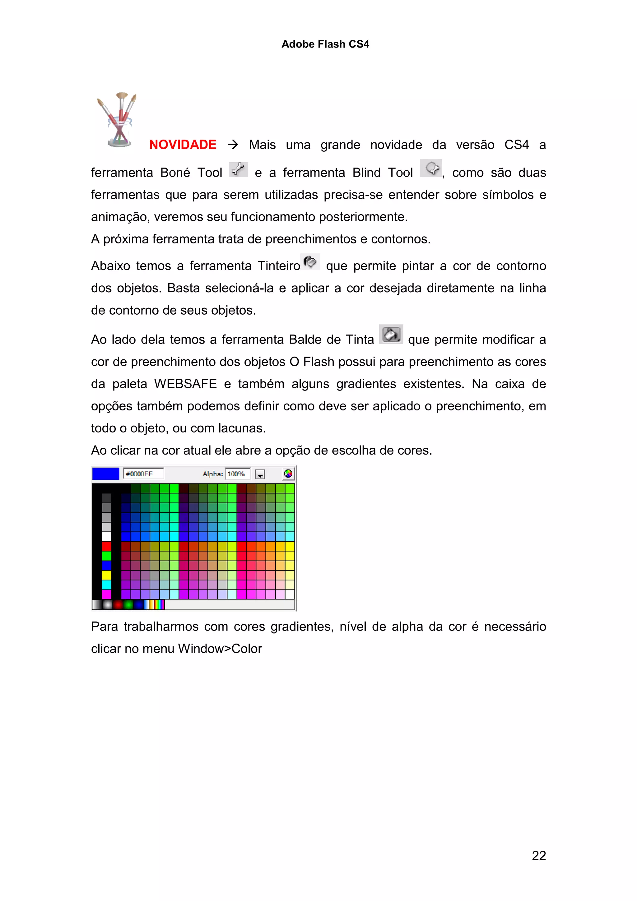 Adobe Flash CS4




          NOVIDADE         Mais uma grande novidade da versão CS4 a

ferramenta Boné Tool        e a ferramenta Blind Tool          , como são duas
ferramentas que para serem utilizadas precisa-se entender sobre símbolos e
animação, veremos seu funcionamento posteriormente.
A próxima ferramenta trata de preenchimentos e contornos.

Abaixo temos a ferramenta Tinteiro       que permite pintar a cor de contorno
dos objetos. Basta selecioná-la e aplicar a cor desejada diretamente na linha
de contorno de seus objetos.

Ao lado dela temos a ferramenta Balde de Tinta         que permite modificar a
cor de preenchimento dos objetos O Flash possui para preenchimento as cores
da paleta WEBSAFE e também alguns gradientes existentes. Na caixa de
opções também podemos definir como deve ser aplicado o preenchimento, em
todo o objeto, ou com lacunas.
Ao clicar na cor atual ele abre a opção de escolha de cores.




Para trabalharmos com cores gradientes, nível de alpha da cor é necessário
clicar no menu Window>Color




                                                                           22
 