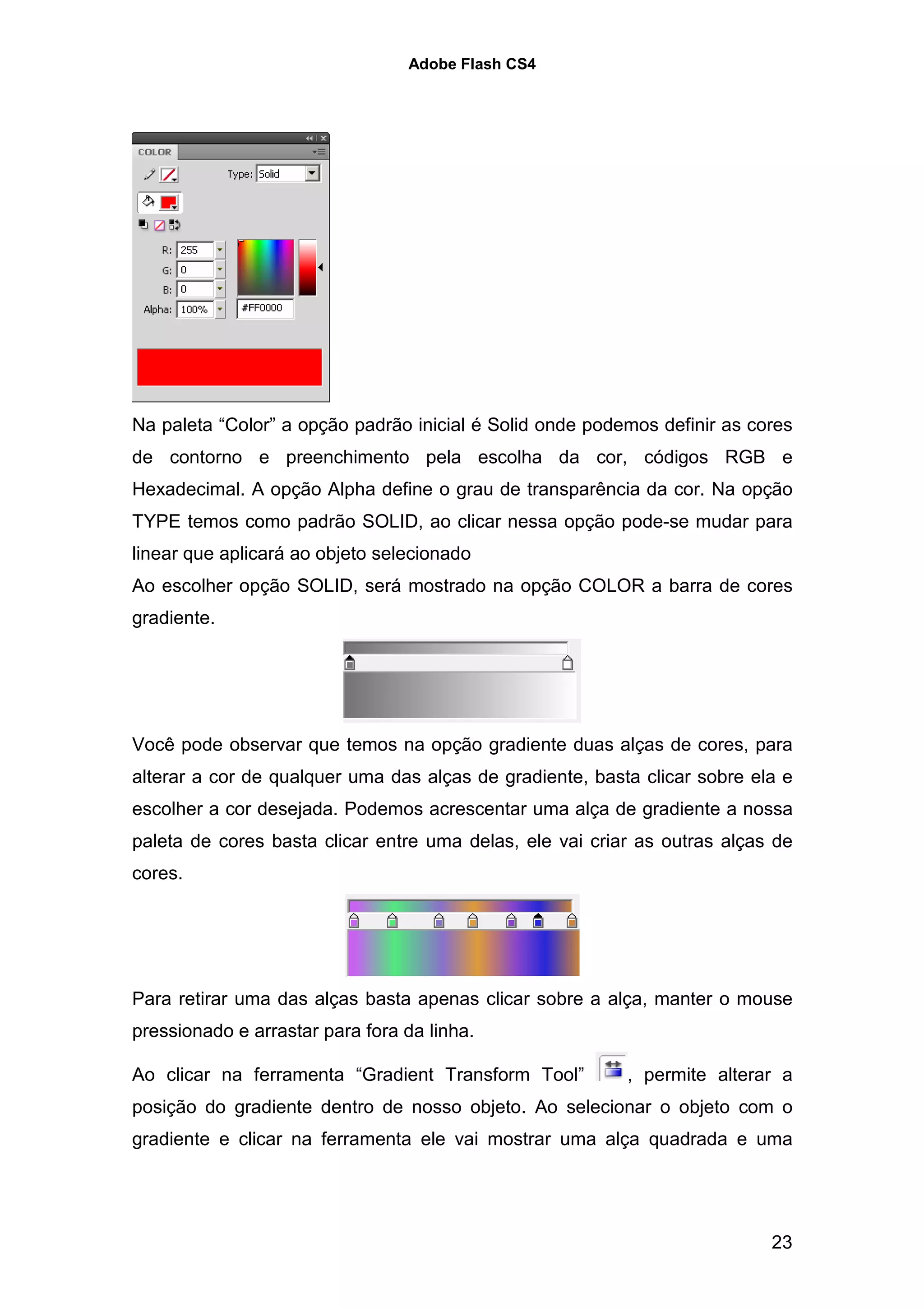 Adobe Flash CS4




Na paleta “Color” a opção padrão inicial é Solid onde podemos definir as cores
de contorno e preenchimento pela escolha da cor, códigos RGB e
Hexadecimal. A opção Alpha define o grau de transparência da cor. Na opção
TYPE temos como padrão SOLID, ao clicar nessa opção pode-se mudar para
linear que aplicará ao objeto selecionado
Ao escolher opção SOLID, será mostrado na opção COLOR a barra de cores
gradiente.




Você pode observar que temos na opção gradiente duas alças de cores, para
alterar a cor de qualquer uma das alças de gradiente, basta clicar sobre ela e
escolher a cor desejada. Podemos acrescentar uma alça de gradiente a nossa
paleta de cores basta clicar entre uma delas, ele vai criar as outras alças de
cores.




Para retirar uma das alças basta apenas clicar sobre a alça, manter o mouse
pressionado e arrastar para fora da linha.

Ao clicar na ferramenta “Gradient Transform Tool”         , permite alterar a
posição do gradiente dentro de nosso objeto. Ao selecionar o objeto com o
gradiente e clicar na ferramenta ele vai mostrar uma alça quadrada e uma




                                                                           23
 