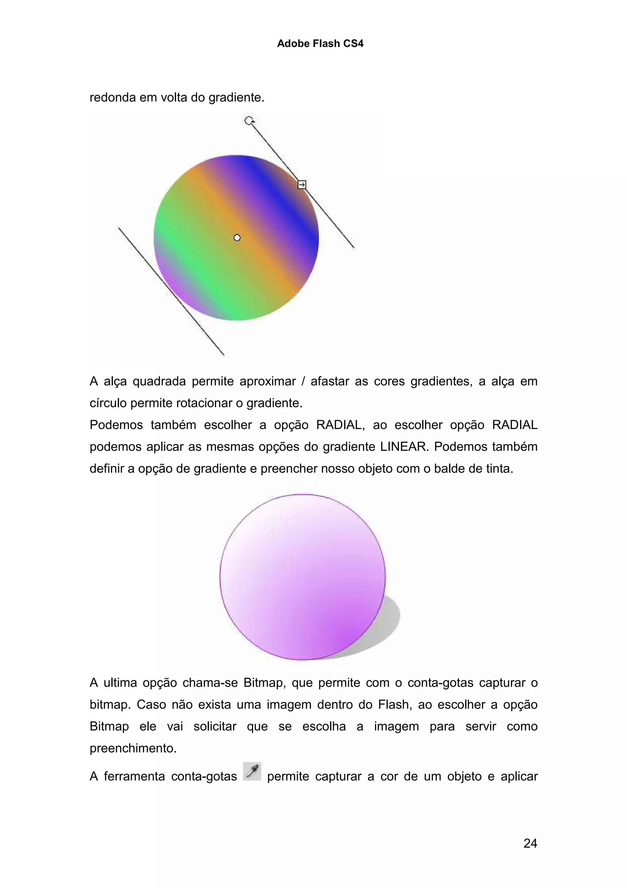 Adobe Flash CS4




redonda em volta do gradiente.




A alça quadrada permite aproximar / afastar as cores gradientes, a alça em
círculo permite rotacionar o gradiente.
Podemos também escolher a opção RADIAL, ao escolher opção RADIAL
podemos aplicar as mesmas opções do gradiente LINEAR. Podemos também
definir a opção de gradiente e preencher nosso objeto com o balde de tinta.




A ultima opção chama-se Bitmap, que permite com o conta-gotas capturar o
bitmap. Caso não exista uma imagem dentro do Flash, ao escolher a opção
Bitmap ele vai solicitar que se escolha a imagem para servir como
preenchimento.

A ferramenta conta-gotas         permite capturar a cor de um objeto e aplicar




                                                                              24
 