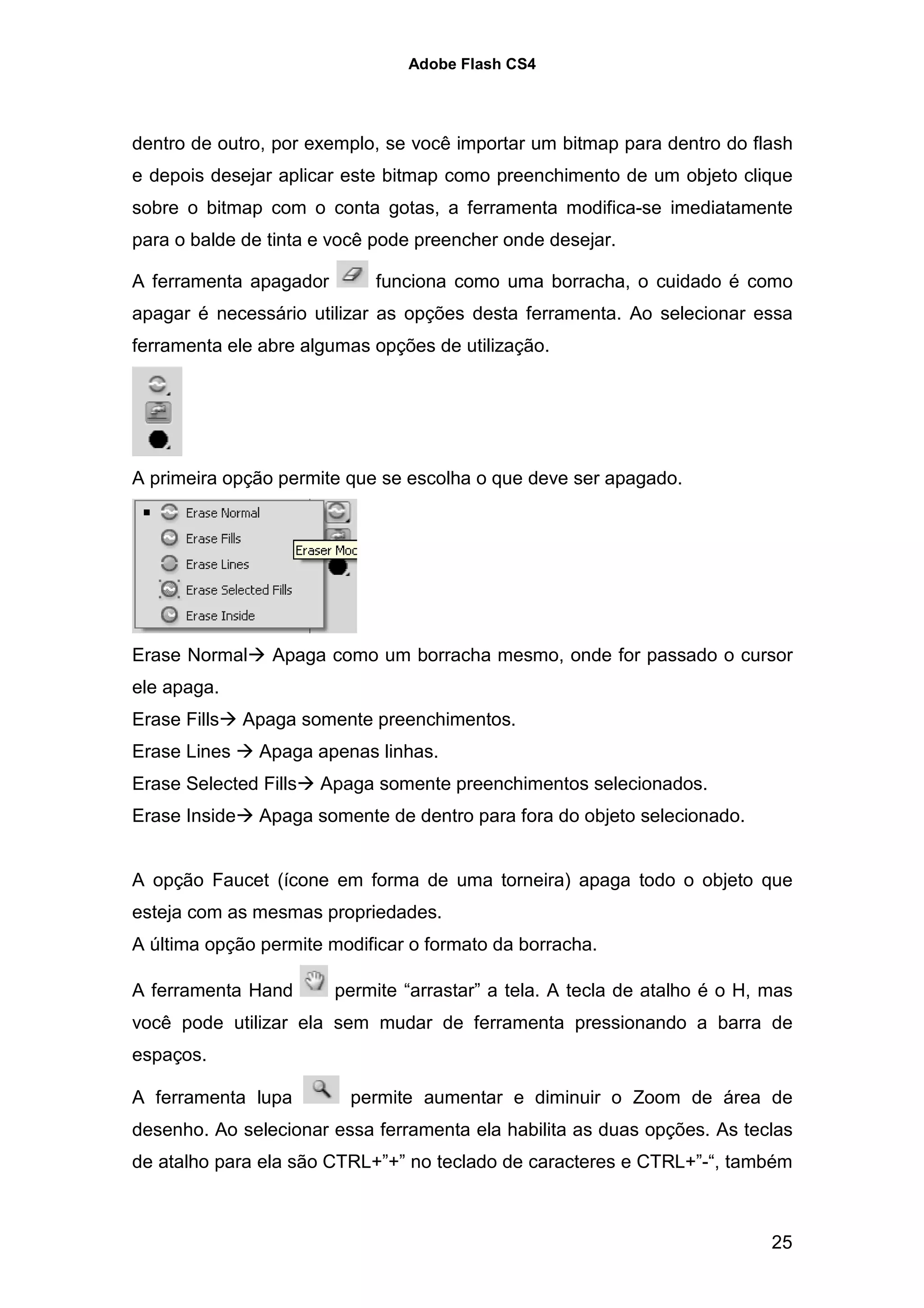 Adobe Flash CS4




dentro de outro, por exemplo, se você importar um bitmap para dentro do flash
e depois desejar aplicar este bitmap como preenchimento de um objeto clique
sobre o bitmap com o conta gotas, a ferramenta modifica-se imediatamente
para o balde de tinta e você pode preencher onde desejar.

A ferramenta apagador        funciona como uma borracha, o cuidado é como
apagar é necessário utilizar as opções desta ferramenta. Ao selecionar essa
ferramenta ele abre algumas opções de utilização.




A primeira opção permite que se escolha o que deve ser apagado.




Erase Normal      Apaga como um borracha mesmo, onde for passado o cursor
ele apaga.
Erase Fills    Apaga somente preenchimentos.
Erase Lines     Apaga apenas linhas.
Erase Selected Fills   Apaga somente preenchimentos selecionados.
Erase Inside    Apaga somente de dentro para fora do objeto selecionado.


A opção Faucet (ícone em forma de uma torneira) apaga todo o objeto que
esteja com as mesmas propriedades.
A última opção permite modificar o formato da borracha.

A ferramenta Hand       permite “arrastar” a tela. A tecla de atalho é o H, mas
você pode utilizar ela sem mudar de ferramenta pressionando a barra de
espaços.

A ferramenta lupa         permite aumentar e diminuir o Zoom de área de
desenho. Ao selecionar essa ferramenta ela habilita as duas opções. As teclas
de atalho para ela são CTRL+”+” no teclado de caracteres e CTRL+”-“, também



                                                                            25
 