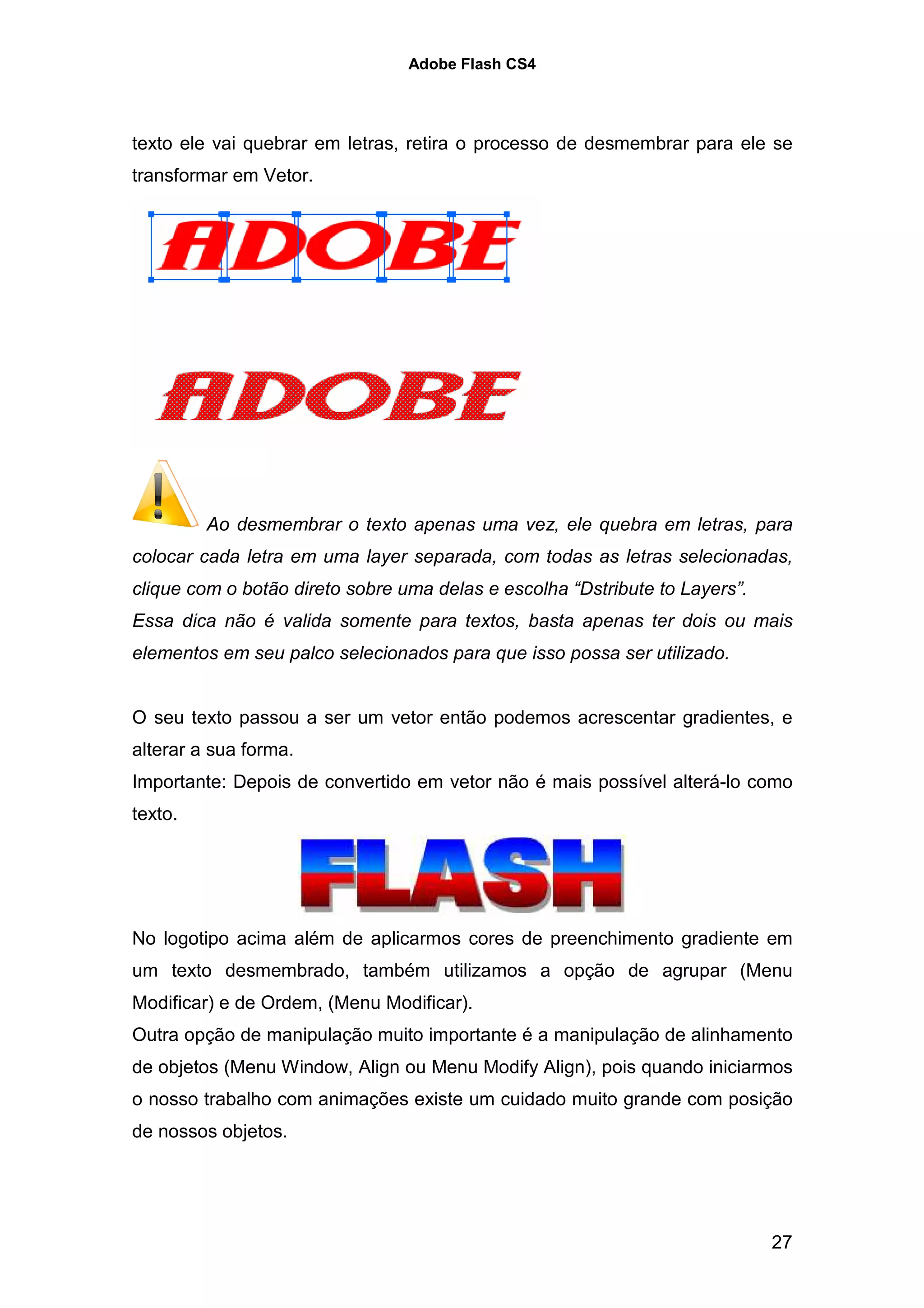 Adobe Flash CS4




texto ele vai quebrar em letras, retira o processo de desmembrar para ele se
transformar em Vetor.




         Ao desmembrar o texto apenas uma vez, ele quebra em letras, para
colocar cada letra em uma layer separada, com todas as letras selecionadas,
clique com o botão direto sobre uma delas e escolha “Dstribute to Layers”.
Essa dica não é valida somente para textos, basta apenas ter dois ou mais
elementos em seu palco selecionados para que isso possa ser utilizado.


O seu texto passou a ser um vetor então podemos acrescentar gradientes, e
alterar a sua forma.
Importante: Depois de convertido em vetor não é mais possível alterá-lo como
texto.




No logotipo acima além de aplicarmos cores de preenchimento gradiente em
um texto desmembrado, também utilizamos a opção de agrupar (Menu
Modificar) e de Ordem, (Menu Modificar).
Outra opção de manipulação muito importante é a manipulação de alinhamento
de objetos (Menu Window, Align ou Menu Modify Align), pois quando iniciarmos
o nosso trabalho com animações existe um cuidado muito grande com posição
de nossos objetos.




                                                                             27
 