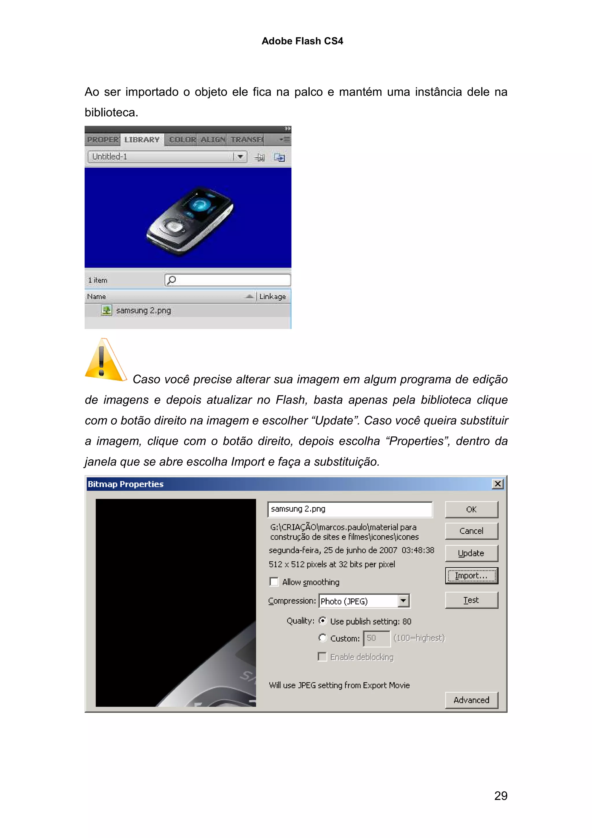 Adobe Flash CS4




Ao ser importado o objeto ele fica na palco e mantém uma instância dele na
biblioteca.




         Caso você precise alterar sua imagem em algum programa de edição
de imagens e depois atualizar no Flash, basta apenas pela biblioteca clique
com o botão direito na imagem e escolher “Update”. Caso você queira substituir
a imagem, clique com o botão direito, depois escolha “Properties”, dentro da
janela que se abre escolha Import e faça a substituição.




                                                                           29
 