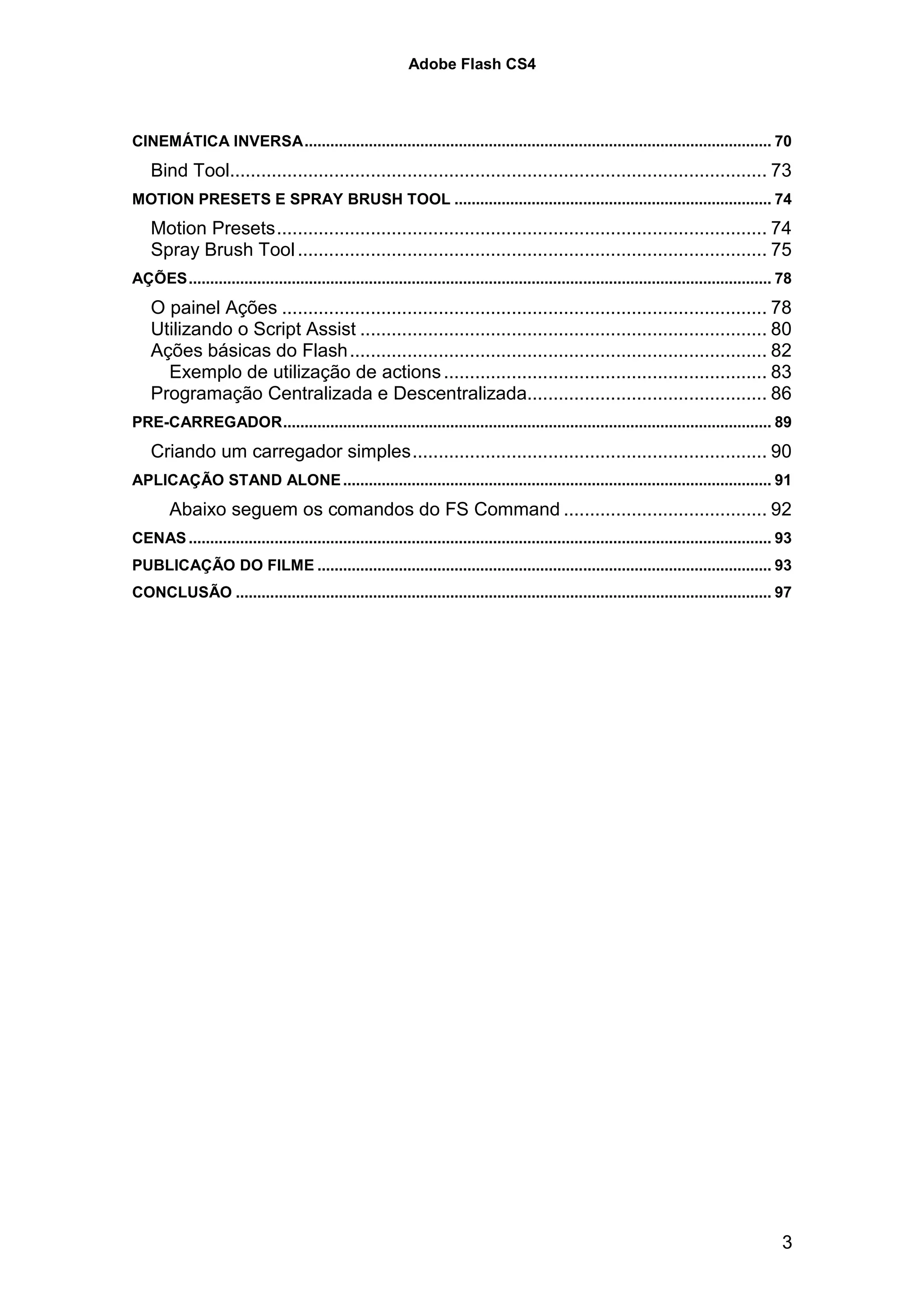 Adobe Flash CS4



CINEMÁTICA INVERSA............................................................................................................. 70
    Bind Tool....................................................................................................... 73
MOTION PRESETS E SPRAY BRUSH TOOL .......................................................................... 74
    Motion Presets.............................................................................................. 74
    Spray Brush Tool .......................................................................................... 75
AÇÕES........................................................................................................................................ 78
    O painel Ações ............................................................................................. 78
    Utilizando o Script Assist .............................................................................. 80
    Ações básicas do Flash ................................................................................ 82
      Exemplo de utilização de actions .............................................................. 83
    Programação Centralizada e Descentralizada.............................................. 86
PRE-CARREGADOR.................................................................................................................. 89
    Criando um carregador simples.................................................................... 90
APLICAÇÃO STAND ALONE .................................................................................................... 91
        Abaixo seguem os comandos do FS Command ....................................... 92
CENAS ........................................................................................................................................ 93
PUBLICAÇÃO DO FILME .......................................................................................................... 93
CONCLUSÃO ............................................................................................................................. 97




                                                                                                                                              3
 
